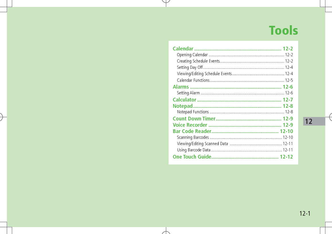 12-112ToolsCalendar ............................................................. 12-2Opening Calendar ....................................................................12-2Creating Schedule Events ..........................................................12-2Setting Day Off .........................................................................12-4Viewing/Editing Schedule Events ...............................................12-4Calendar Functions ...................................................................12-5Alarms ................................................................ 12-6Setting Alarm ...........................................................................12-6Calculator ........................................................... 12-7Notepad .............................................................. 12-8Notepad Functions ...................................................................12-8Count Down Timer .............................................. 12-9Voice Recorder ................................................... 12-9Bar Code Reader ............................................... 12-10Scanning Barcodes .................................................................12-10Viewing/Editing Scanned Data  ...............................................12-11Using Barcode Data ................................................................12-11One Touch Guide ............................................... 12-12