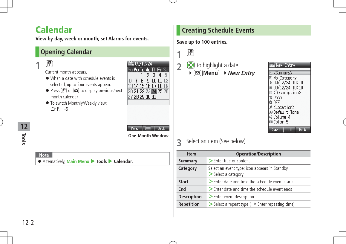 12-2Tools12CalendarView by day, week or month; set Alarms for events.Opening Calendar1 DCurrent month appears. 󱛠When a date with schedule events is selected, up to four events appear. 󱛠Press D or F to display previous/next month calendar. 󱛠To switch Monthly/Weekly view:  ZP.11-5 Note 󱛠Alternatively, Main Menu 4 Tools 4 Calendar.One Month WindowCreating Schedule EventsSave up to 100 entries.1 D2   to highlight a date 7 A[Menu] 7 New Entry3  Select an item (See below)Item Operation/DescriptionSummary  ＞Enter title or contentCategory Select an event type; icon appears in Standby ＞Select a categoryStart  ＞Enter date and time the schedule event startsEnd  ＞Enter date and time the schedule event endsDescription  ＞Enter event descriptionRepetition  ＞Select a repeat type ( 7 Enter repeating time)