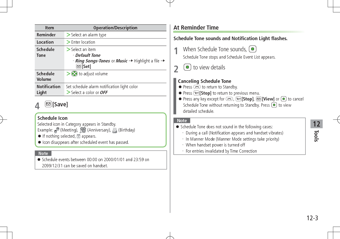 12-3Tools12Item Operation/DescriptionReminder  ＞Select an alarm typeLocation  ＞Enter locationSchedule Tone ＞Select an itemDefault ToneRing Songs·Tones or Music 7 Highlight a file 7 A[Set]Schedule Volume ＞ to adjust volumeNotification LightSet schedule alarm notification light color ＞Select a color or OFF4 A[Save]Note 󱛠Schedule events between 00:00 on 2000/01/01 and 23:59 on 2099/12/31 can be saved on handset.Schedule IconSelected icon in Category appears in Standby.Example:  (Meeting),   (Anniversary),   (Birthday) 󱛠If nothing selected,   appears. 󱛠Icon disappears after scheduled event has passed.At Reminder TimeSchedule Tone sounds and Notification Light flashes.1  When Schedule Tone sounds, Schedule Tone stops and Schedule Event List appears.2   to view detailsCanceling Schedule Tone 󱛠Press L to return to Standby. 󱛠Press S[Stop] to return to previous menu. 󱛠Press any key except for L, S[Stop], A[View] or   to cancel Schedule Tone without returning to Standby. Press   to view detailed schedule.Note 󱛠Schedule Tone does not sound in the following cases: During a call (Notification appears and handset vibrates) In Manner Mode (Manner Mode settings take priority) When handset power is turned off For entries invalidated by Time Correction