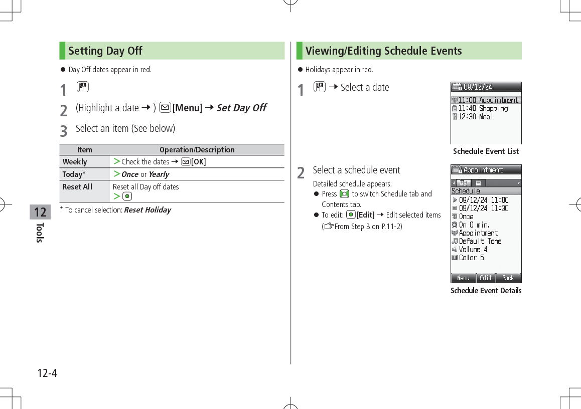 12-4Tools12Setting Day Off 󱛠Day Off dates appear in red.1 D2  (Highlight a date 7 ) A[Menu] 7 Set Day Off3  Select an item (See below)Item Operation/DescriptionWeekly  ＞Check the dates 7 A[OK]Today* ＞Once or YearlyReset All Reset all Day off dates ＞*  To cancel selection: Reset HolidayViewing/Editing Schedule Events 󱛠Holidays appear in red.1 D 7 Select a date2  Select a schedule eventDetailed schedule appears. 󱛠Press   to switch Schedule tab and Contents tab. 󱛠To edit:  [Edit] 7 Edit selected items (ZFrom Step 3 on P.11-2)Schedule Event ListSchedule Event Details