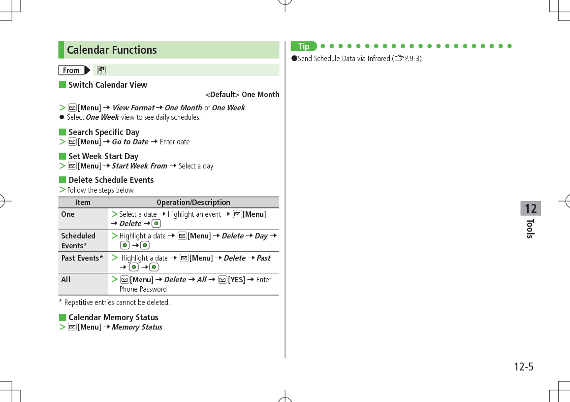 12-5Tools12Calendar FunctionsFrom D Switch Calendar View&lt;Default&gt; One Month ＞A[Menu] 7 View Format 7 One Month or One Week 󱛠Select One Week view to see daily schedules. Search Specific Day ＞A[Menu] 7 Go to Date 7 Enter date Set Week Start Day ＞A[Menu] 7 Start Week From 7 Select a day Delete Schedule Events ＞Follow the steps belowItem Operation/DescriptionOne  ＞Select a date 7 Highlight an event 7 A[Menu]7 Delete 7Scheduled Events* ＞Highlight a date 7 A[Menu] 7 Delete 7 Day 7  7Past Events*  ＞ Highlight a date 7 A[Menu] 7 Delete 7 Past 7   7All  ＞A[Menu] 7 Delete 7 All 7 A[YES] 7 Enter Phone Password* Repetitive entries cannot be deleted. Calendar Memory Status ＞A[Menu] 7 Memory StatusTip#Send Schedule Data via Infrared (ZP.9-3)