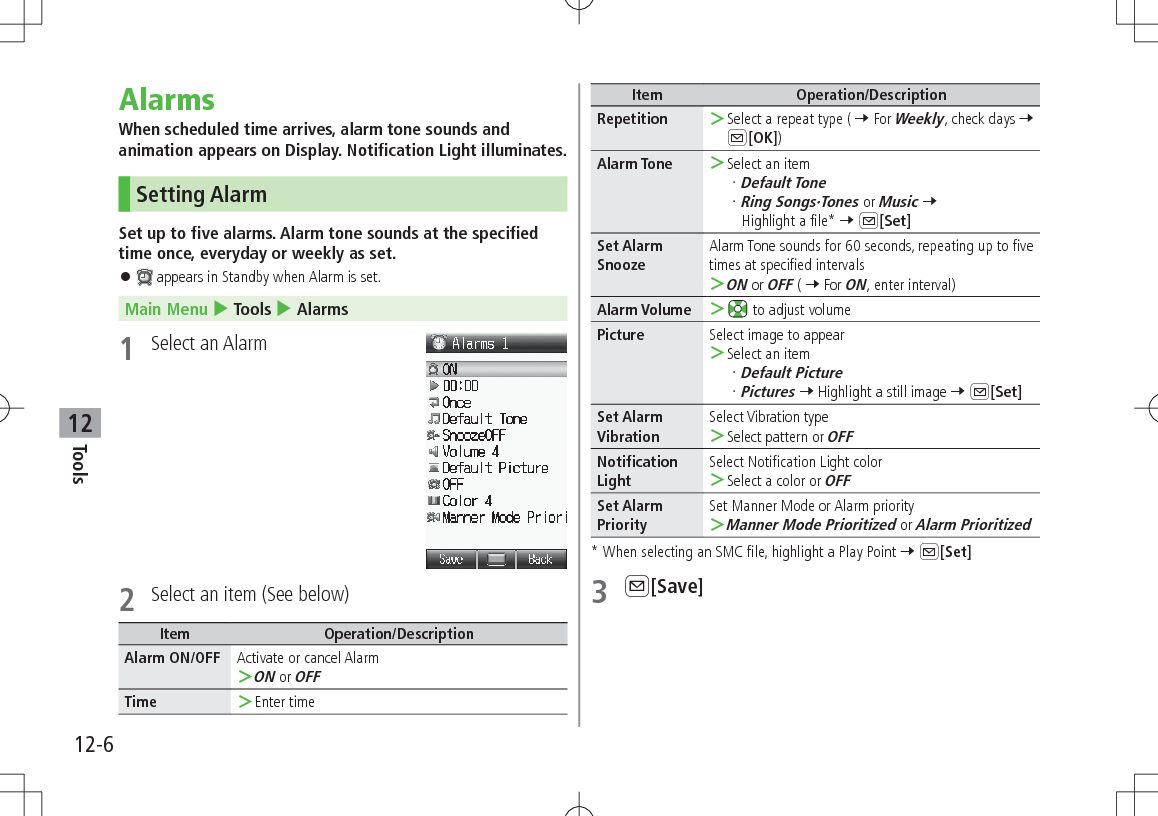 12-6Tools12AlarmsWhen scheduled time arrives, alarm tone sounds and animation appears on Display. Notification Light illuminates.  Setting AlarmSet up to five alarms. Alarm tone sounds at the specified time once, everyday or weekly as set. 󱛠 appears in Standby when Alarm is set.Main Menu 4 Tools 4 Alarms1  Select an Alarm2  Select an item (See below)Item Operation/DescriptionAlarm ON/OFF Activate or cancel Alarm ＞ON or OFFTime  ＞Enter timeItem Operation/DescriptionRepetition  ＞Select a repeat type ( 7 For Weekly, check days 7 A[OK])Alarm Tone  ＞Select an itemDefault ToneRing Songs·Tones or Music 7 Highlight a file* 7 A[Set]Set Alarm SnoozeAlarm Tone sounds for 60 seconds, repeating up to five times at specified intervals ＞ON or OFF ( 7 For ON, enter interval)Alarm Volume  ＞ to adjust volumePicture Select image to appear ＞Select an itemDefault PicturePictures 7 Highlight a still image 7 A[Set]Set Alarm VibrationSelect Vibration type ＞Select pattern or OFFNotification LightSelect Notification Light color ＞Select a color or OFFSet Alarm PrioritySet Manner Mode or Alarm priority ＞Manner Mode Prioritized or Alarm Prioritized*  When selecting an SMC file, highlight a Play Point 7 A[Set]3 A[Save]