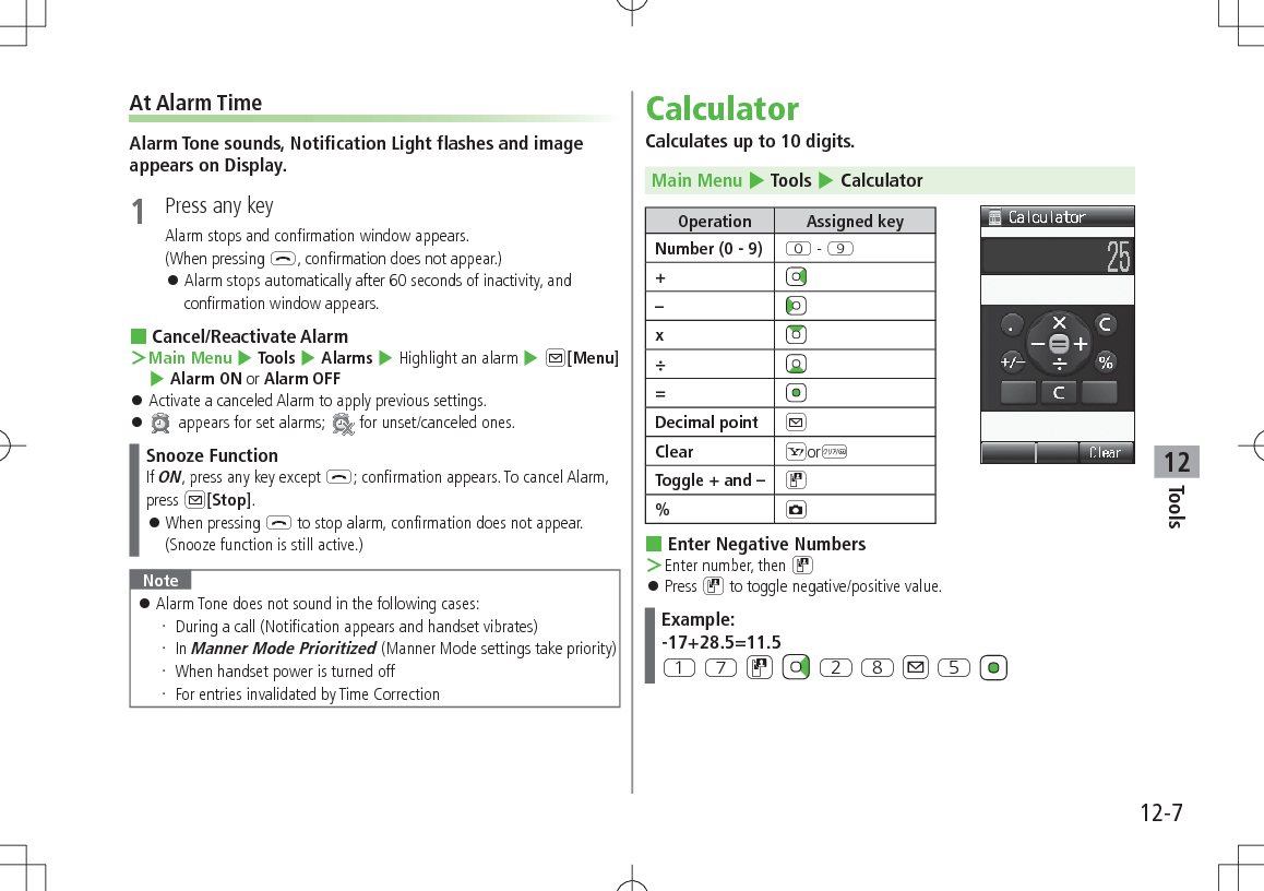 12-7Tools12At Alarm TimeAlarm Tone sounds, Notification Light flashes and image appears on Display.1  Press any keyAlarm stops and confirmation window appears.(When pressing L, confirmation does not appear.) 󱛠Alarm stops automatically after 60 seconds of inactivity, and confirmation window appears. Cancel/Reactivate Alarm ＞Main Menu 4 Tools 4 Alarms 4 Highlight an alarm 4 A[Menu] 4 Alarm ON or Alarm OFF 󱛠Activate a canceled Alarm to apply previous settings. 󱛠 appears for set alarms;   for unset/canceled ones.Snooze FunctionIf ON, press any key except L; confirmation appears. To cancel Alarm, press A[Stop]. 󱛠When pressing L to stop alarm, confirmation does not appear.(Snooze function is still active.)Note 󱛠Alarm Tone does not sound in the following cases: During a call (Notification appears and handset vibrates) In Manner Mode Prioritized (Manner Mode settings take priority) When handset power is turned off For entries invalidated by Time CorrectionCalculatorCalculates up to 10 digits.Main Menu 4 Tools 4 CalculatorOperation Assigned keyNumber (0 - 9) P - O+–x÷=Decimal point AClear SorKToggle + and – D%F Enter Negative Numbers ＞Enter number, then D 󱛠Press D to toggle negative/positive value.Example:-17+28.5=11.5Q U D   W I A T 