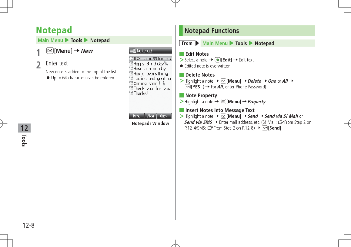 12-8Tools12NotepadMain Menu 4 Tools 4 Notepad1 A[Menu] 7 New2  Enter textNew note is added to the top of the list. 󱛠Up to 64 characters can be entered.Notepads WindowNotepad FunctionsFrom Main Menu 4 Tools 4 Notepad Edit Notes ＞Select a note 7 [Edit] 7 Edit text 󱛠Edited note is overwritten. Delete Notes ＞Highlight a note 7 A[Menu] 7 Delete 7 One or All 7 A[YES] ( 7 For All, enter Phone Password) Note Property ＞Highlight a note 7 A[Menu] 7 Property Insert Notes into Message Text ＞Highlight a note 7 A[Menu] 7 Send 7 Send via S! Mail or Send via SMS 7 Enter mail address, etc. (S! Mail: ZFrom Step 2 on P.12-4/SMS: ZFrom Step 2 on P.12-8) 7 S[Send]
