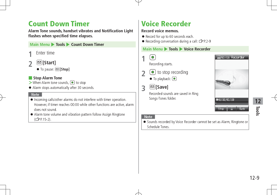 12-9Tools12Count Down TimerAlarm Tone sounds, handset vibrates and Notification Light flashes when specified time elapses.Main Menu 4 Tools 4 Count Down Timer1  Enter time2 A[Start] 󱛠To pause: A[Stop] Stop Alarm Tone ＞When Alarm tone sounds,   to stop 󱛠Alarm stops automatically after 30 seconds.Note 󱛠Incoming calls/other alarms do not interfere with timer operation. However, if timer reaches 00:00 while other functions are active, alarm does not sound. 󱛠Alarm tone volume and vibration pattern follow Assign Ringtone (ZP.15-2).Voice RecorderRecord voice memos. 󱛠Record for up to 60 seconds each. 󱛠Recording conversation during a call: ZP.2-9Main Menu 4 Tools 4 Voice Recorder1 Recording starts.2   to stop recording 󱛠To playback: 3 A[Save]Recorded sounds are saved in RingSongs·Tones folder. Note 󱛠Sounds recorded by Voice Recorder cannot be set as Alarm, Ringtone or Schedule Tones.