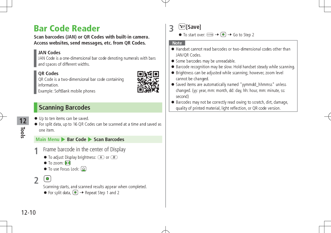 12-10Tools12Bar Code ReaderScan barcodes (JAN) or QR Codes with built-in camera. Access websites, send messages, etc. from QR Codes.JAN CodesJAN Code is a one-dimensional bar code denoting numerals with bars and spaces of different widths.QR CodesQR Code is a two-dimensional bar code containing  information.Example: SoftBank mobile phonesScanning Barcodes 󱛠Up to ten items can be saved. 󱛠For split data, up to 16 QR Codes can be scanned at a time and saved as one item.Main Menu 4 Bar Code 4 Scan Barcodes1  Frame barcode in the center of Display 󱛠To adjust Display brightness: G or H 󱛠To zoom:  󱛠To use Focus Lock: 2 Scanning starts, and scanned results appear when completed. 󱛠For split data,   7 Repeat Step 1 and 23 S[Save] 󱛠To start over: K 7   7 Go to Step 2Note 󱛠 Handset cannot read barcodes or two-dimensional codes other than JAN/QR Codes. 󱛠Some barcodes may be unreadable. 󱛠Barcode recognition may be slow. Hold handset steady while scanning. 󱛠Brightness can be adjusted while scanning; however, zoom level  cannot be changed. 󱛠Saved items are automatically named &quot;yymmdd_hhmmss&quot; unless changed. (yy: year, mm: month, dd: day, hh: hour, mm: minute, ss: second) 󱛠Barcodes may not be correctly read owing to scratch, dirt, damage, quality of printed material, light reflection, or QR code version.