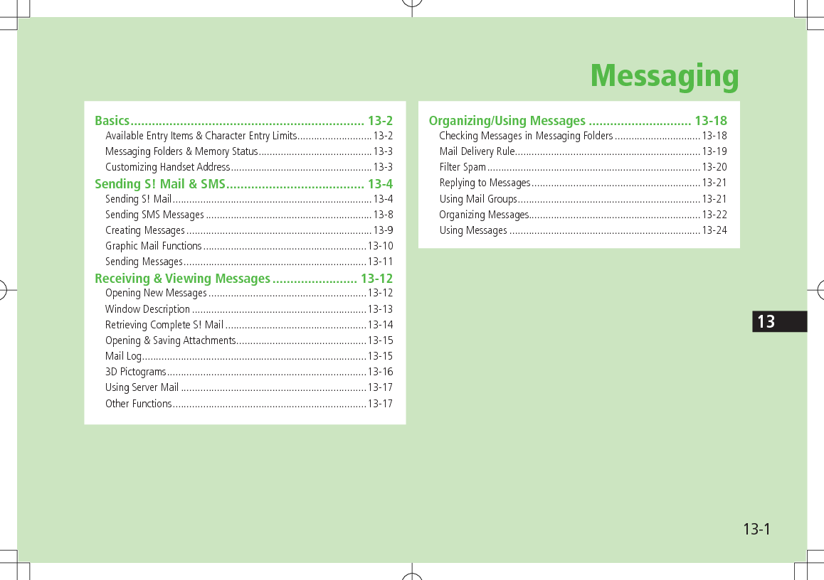 13-113Basics .................................................................. 13-2Available Entry Items &amp; Character Entry Limits ...........................13-2Messaging Folders &amp; Memory Status .........................................13-3Customizing Handset Address ...................................................13-3Sending S! Mail &amp; SMS ....................................... 13-4Sending S! Mail ........................................................................13-4Sending SMS Messages ............................................................13-8Creating Messages ...................................................................13-9Graphic Mail Functions ...........................................................13-10Sending Messages ..................................................................13-11Receiving &amp; Viewing Messages ........................ 13-12Opening New Messages .........................................................13-12Window Description ...............................................................13-13Retrieving Complete S! Mail ...................................................13-14Opening &amp; Saving Attachments ...............................................13-15Mail Log .................................................................................13-153D Pictograms ........................................................................13-16Using Server Mail ...................................................................13-17Other Functions ......................................................................13-17Organizing/Using Messages ............................. 13-18Checking Messages in Messaging Folders ...............................13-18Mail Delivery Rule ...................................................................13-19Filter Spam .............................................................................13-20Replying to Messages .............................................................13-21Using Mail Groups ..................................................................13-21Organizing Messages..............................................................13-22Using Messages .....................................................................13-24Messaging