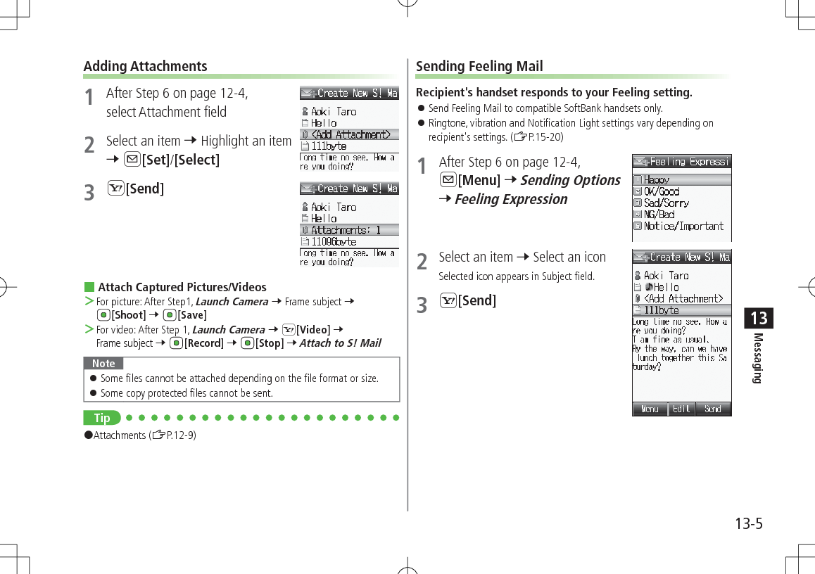 13-5Messaging13Adding Attachments1  After Step 6 on page 12-4, select Attachment field2  Select an item 7 Highlight an item 7 A[Set]/[Select]3 S[Send] Attach Captured Pictures/Videos ＞For picture: After Step1, Launch Camera 7 Frame subject 7 [Shoot] 7 [Save] ＞For video: After Step 1, Launch Camera 7 S[Video] 7 Frame subject 7 [Record] 7 [Stop] 7 Attach to S! MailNote 󱛠Some files cannot be attached depending on the file format or size. 󱛠Some copy protected files cannot be sent.Tip#Attachments (ZP.12-9)Sending Feeling MailRecipient&apos;s handset responds to your Feeling setting. 󱛠Send Feeling Mail to compatible SoftBank handsets only. 󱛠Ringtone, vibration and Notification Light settings vary depending on recipient&apos;s settings. (ZP.15-20)1  After Step 6 on page 12-4, A[Menu] 7 Sending Options 7 Feeling Expression2  Select an item 7 Select an iconSelected icon appears in Subject field.3 S[Send]