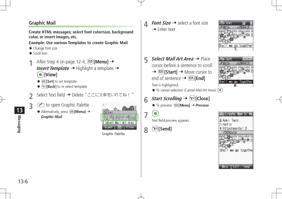 13-6Messaging13Graphic MailCreate HTML messages; select font color/size, background color, or insert images, etc.Example: Use various Templates to create Graphic Mail 󱛠Change font size 󱛠Scroll text1  After Step 4 on page 12-4, A[Menu] 7 Insert Template 7 Highlight a template 7 [View] 󱛠A[Set] to set template 󱛠S[Back] to re-select template2  Select Text field 7 Delete &quot; &quot;3 J to open Graphic Palette 󱛠Alternatively, press A[Menu] 7 Graphic Mail.Graphic Palette4 Font Size 7 select a font size 7 Enter text5 Select Mail Art Area 7 Place cursor before a sentence to scroll  7 A[Start] 7 Move cursor to end of sentence 7 A[End] Text is highlighted. 󱛠To cancel selection (Cancel Mail Art Area): 6 Start Scrolling 7 S[Close] 󱛠To preview: A[Menu] 7 Preview7 Text field preview appears.8 S[Send]