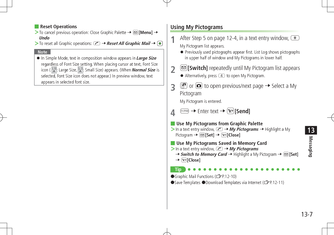 13-7Messaging13 Reset Operations ＞To cancel previous operation: Close Graphic Palette 7 A[Menu] 7 Undo ＞To reset all Graphic operations: J 7 Reset All Graphic Mail 7 Note 󱛠In Simple Mode, text in composition window appears in Large Size regardless of Font Size setting. When placing cursor at text, Font Size icon (  : Large Size,  : Small Size) appears. (When Normal Size is selected, Font Size icon does not appear.) In preview window, text appears in selected font size.Using My Pictograms1  After Step 5 on page 12-4, in a text entry window, GMy Pictogram list appears. 󱛠Previously used pictographs appear first. List Log shows pictographs in upper half of window and My Pictograms in lower half.2 A[Switch] repeatedly until My Pictogram list appears 󱛠Alternatively, press R to open My Pictogram.3 D or F to open previous/next page 7 Select a My PictogramMy Pictogram is entered.4 K 7 Enter text 7 S[Send] Use My Pictograms from Graphic Palette ＞In a text entry window, J 7 My Pictograms 7 Highlight a My Pictogram 7 A[Set] 7 S[Close] Use My Pictograms Saved in Memory Card ＞In a text entry window, J 7 My Pictograms 7 Switch to Memory Card 7 Highlight a My Pictogram 7 A[Set] 7 S[Close]Tip#Graphic Mail Functions (ZP.12-10)#Save Templates #Download Templates via Internet (ZP.12-11)