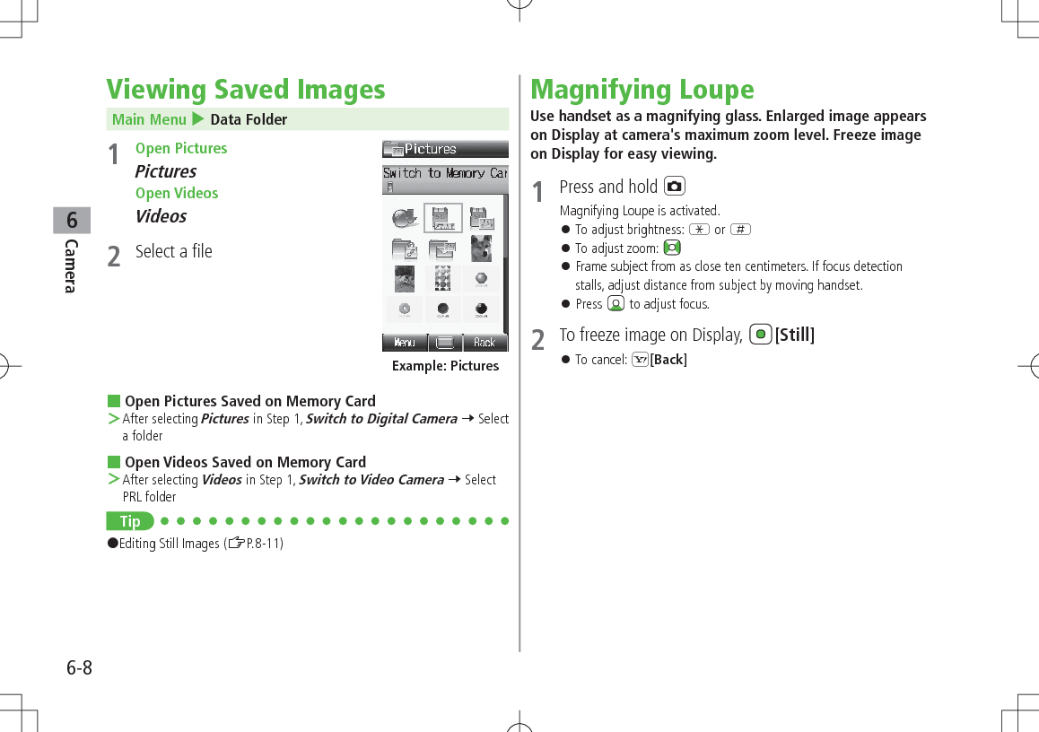 6-8Camera6Viewing Saved ImagesMain Menu 4 Data Folder1  Open PicturesPictures Open VideosVideos2  Select a file Open Pictures Saved on Memory Card ＞After selecting Pictures in Step 1, Switch to Digital Camera 7 Select a folder Open Videos Saved on Memory Card ＞After selecting Videos in Step 1, Switch to Video Camera 7 Select PRL folderTip#Editing Still Images (ZP.8-11)Example: PicturesMagnifying LoupeUse handset as a magnifying glass. Enlarged image appears on Display at camera&apos;s maximum zoom level. Freeze image on Display for easy viewing.1  Press and hold FMagnifying Loupe is activated. 󱛠To adjust brightness: G or H 󱛠To adjust zoom:  󱛠Frame subject from as close ten centimeters. If focus detection stalls, adjust distance from subject by moving handset. 󱛠Press   to adjust focus. 2  To freeze image on Display,  [Still] 󱛠To cancel: S[Back]