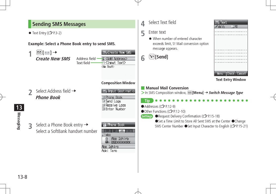 13-8Messaging13Sending SMS Messages 󱛠Text Entry (ZP.3-2)Example: Select a Phone Book entry to send SMS.1 A[ ] 7 Create New SMS2  Select Address field 7 Phone Book3  Select a Phone Book entry 7 Select a SoftBank handset numberAddress fieldText fieldComposition Window4  Select Text field5  Enter text 󱛠When number of entered character exceeds limit, S! Mail conversion option message appears.6 S[Send] Manual Mail Conversion ＞In SMS Composition window, A[Menu] 7 Switch Message TypeTip#Addresses (ZP.12-9) #Other Functions (ZP.12-10)Settings   #Request Delivery Confirmation (ZP.15-18) #Set a Time Limit to Store All Sent SMS at the Center #Change SMS Center Number #Set Input Character to English (ZP.15-21)Text Entry Window