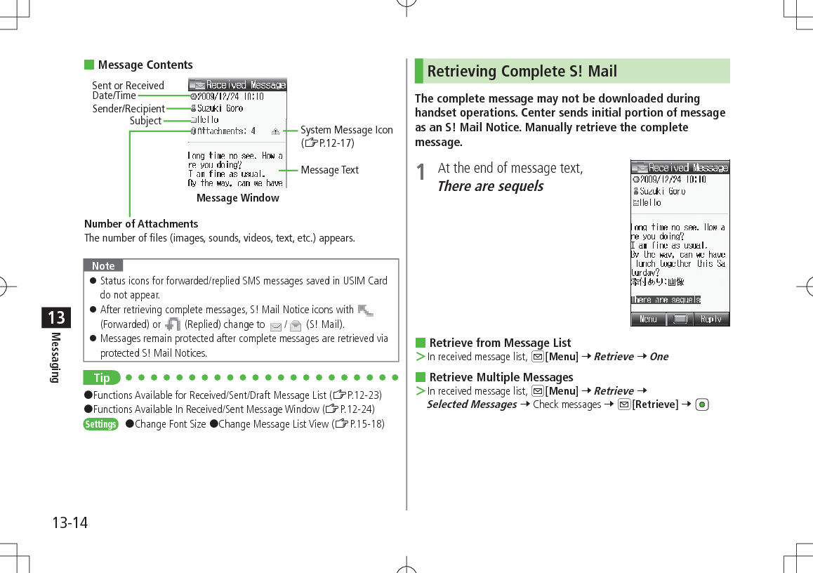 13-14Messaging13 Message ContentsNote 󱛠Status icons for forwarded/replied SMS messages saved in USIM Card do not appear. 󱛠After retrieving complete messages, S! Mail Notice icons with   (Forwarded) or   (Replied) change to  /  (S! Mail). 󱛠Messages remain protected after complete messages are retrieved via protected S! Mail Notices.Tip#Functions Available for Received/Sent/Draft Message List (ZP.12-23)#Functions Available In Received/Sent Message Window (ZP.12-24)Settings   #Change Font Size #Change Message List View (ZP.15-18)Sender/RecipientSent or Received  Date/TimeSubjectNumber of AttachmentsThe number of files (images, sounds, videos, text, etc.) appears.Message WindowMessage TextSystem Message Icon (ZP.12-17)Retrieving Complete S! MailThe complete message may not be downloaded during handset operations. Center sends initial portion of message as an S! Mail Notice. Manually retrieve the complete message.1  At the end of message text, There are sequels Retrieve from Message List ＞In received message list, A[Menu] 7 Retrieve 7 One Retrieve Multiple Messages ＞In received message list, A[Menu] 7 Retrieve 7 Selected Messages 7 Check messages 7 A[Retrieve] 7 