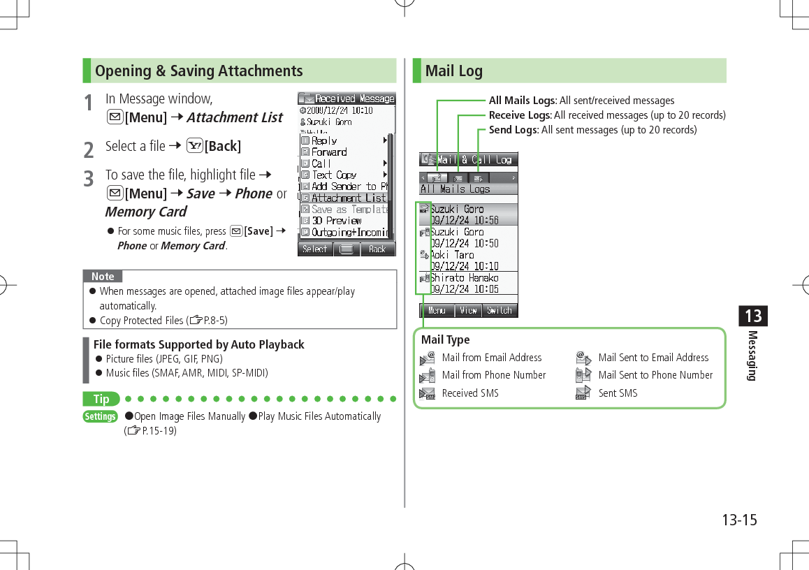 13-15Messaging13Opening &amp; Saving Attachments1  In Message window, A[Menu] 7 Attachment List2  Select a file 7 S[Back]3  To save the file, highlight file 7 A[Menu] 7 Save 7 Phone or Memory Card 󱛠For some music files, press A[Save] 7 Phone or Memory Card.Note 󱛠When messages are opened, attached image files appear/play automatically. 󱛠Copy Protected Files (ZP.8-5)File formats Supported by Auto Playback 󱛠Picture files (JPEG, GIF, PNG) 󱛠Music files (SMAF, AMR, MIDI, SP-MIDI)TipSettings   #Open Image Files Manually #Play Music Files Automatically (ZP.15-19)Mail Log   Mail from Email Address   Mail from Phone Number  Received SMS    Mail Sent to Email Address   Mail Sent to Phone Number  Sent SMSAll Mails Logs: All sent/received messagesReceive Logs: All received messages (up to 20 records)Send Logs: All sent messages (up to 20 records)Mail Type