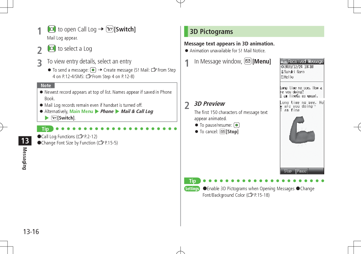 13-16Messaging131   to open Call Log 7 S[Switch]Mail Log appear.2   to select a Log3  To view entry details, select an entry 󱛠To send a message:   7 Create message (S! Mail: ZFrom Step 4 on P.12-4/SMS: ZFrom Step 4 on P.12-8)Note 󱛠Newest record appears at top of list. Names appear if saved in Phone Book. 󱛠Mail Log records remain even if handset is turned off. 󱛠Alternatively, Main Menu 4 Phone 4 Mail &amp; Call Log 4 S[Switch].Tip#Call Log Functions (ZP.2-12)#Change Font Size by Function (ZP.15-5)3D PictogramsMessage text appears in 3D animation. 󱛠Animation unavailable for S! Mail Notice.1  In Message window, A[Menu]2 3D PreviewThe first 150 characters of message text appear animated. 󱛠To pause/resume:  󱛠To cancel: A[Stop]TipSettings   #Enable 3D Pictograms when Opening Messages #Change Font/Background Color (ZP.15-18)