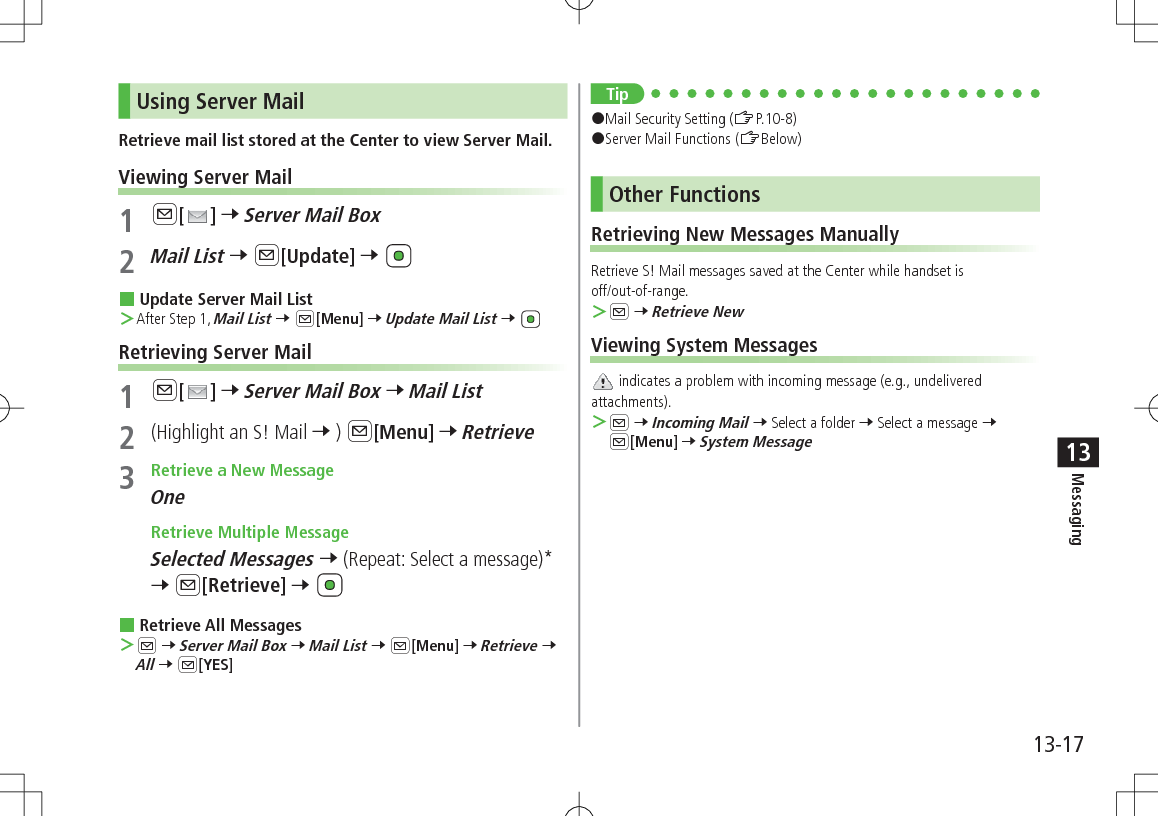 13-17Messaging13Using Server MailRetrieve mail list stored at the Center to view Server Mail.Viewing Server Mail1 A[ ] 7 Server Mail Box2 Mail List 7 A[Update] 7  Update Server Mail List ＞After Step 1, Mail List 7 A[Menu] 7 Update Mail List 7 Retrieving Server Mail1 A[ ] 7 Server Mail Box 7 Mail List2  (Highlight an S! Mail 7 ) A[Menu] 7 Retrieve3  Retrieve a New MessageOne Retrieve Multiple MessageSelected Messages 7 (Repeat: Select a message)* 7 A[Retrieve] 7  Retrieve All Messages ＞A 7 Server Mail Box 7 Mail List 7 A[Menu] 7 Retrieve 7 All 7 A[YES]Tip#Mail Security Setting (ZP.10-8)#Server Mail Functions (ZBelow)Other FunctionsRetrieving New Messages ManuallyRetrieve S! Mail messages saved at the Center while handset is  off/out-of-range. ＞A 7 Retrieve NewViewing System Messages indicates a problem with incoming message (e.g., undelivered attachments). ＞A 7 Incoming Mail 7 Select a folder 7 Select a message 7 A[Menu] 7 System Message