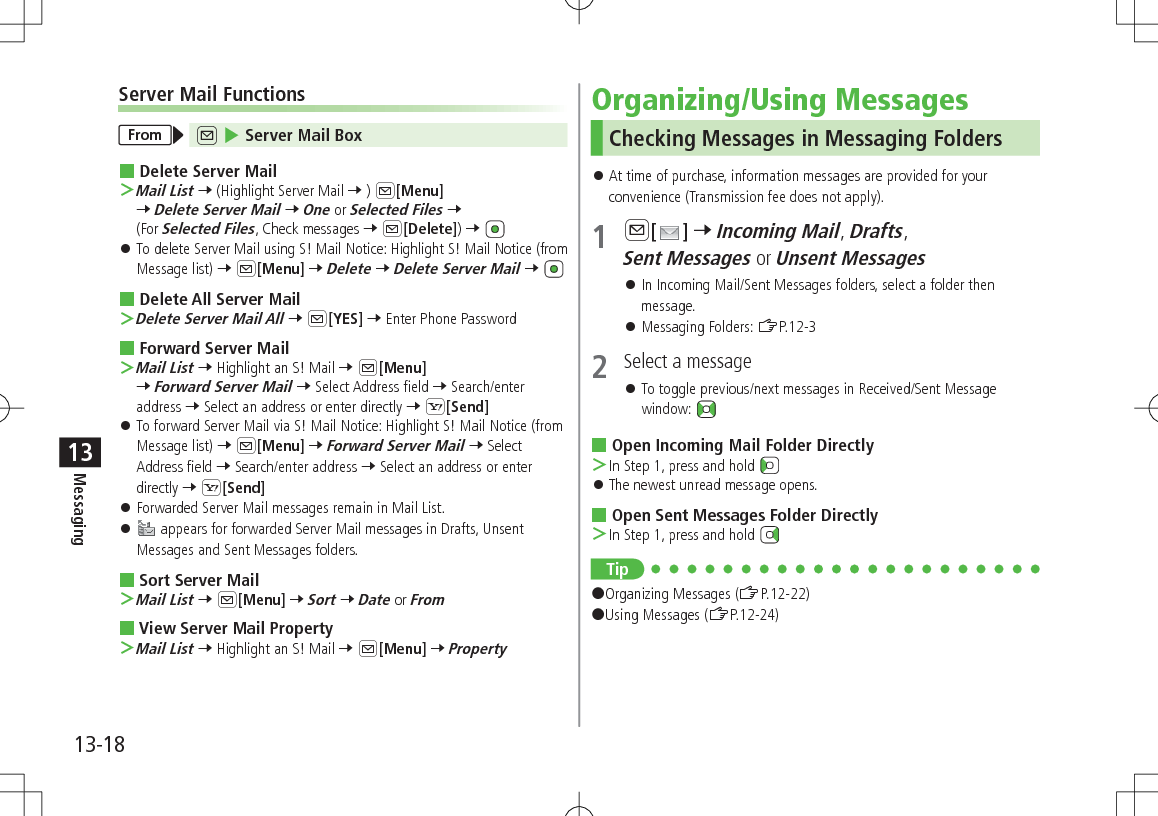 13-18Messaging13Server Mail FunctionsFrom A 4 Server Mail Box Delete Server Mail ＞Mail List 7 (Highlight Server Mail 7 ) A[Menu] 7 Delete Server Mail 7 One or Selected Files 7 (For Selected Files, Check messages 7 A[Delete]) 7  󱛠To delete Server Mail using S! Mail Notice: Highlight S! Mail Notice (from Message list) 7 A[Menu] 7 Delete 7 Delete Server Mail 7  Delete All Server Mail ＞Delete Server Mail All 7 A[YES] 7 Enter Phone Password Forward Server Mail ＞Mail List 7 Highlight an S! Mail 7 A[Menu] 7 Forward Server Mail 7 Select Address field 7 Search/enter address 7 Select an address or enter directly 7 S[Send] 󱛠To forward Server Mail via S! Mail Notice: Highlight S! Mail Notice (from Message list) 7 A[Menu] 7 Forward Server Mail 7 Select Address field 7 Search/enter address 7 Select an address or enter directly 7 S[Send] 󱛠Forwarded Server Mail messages remain in Mail List. 󱛠 appears for forwarded Server Mail messages in Drafts, Unsent Messages and Sent Messages folders. Sort Server Mail ＞Mail List 7 A[Menu] 7 Sort 7 Date or From View Server Mail Property ＞Mail List 7 Highlight an S! Mail 7 A[Menu] 7 PropertyOrganizing/Using MessagesChecking Messages in Messaging Folders 󱛠At time of purchase, information messages are provided for your convenience (Transmission fee does not apply).1 A[ ] 7 Incoming Mail, Drafts, Sent Messages or Unsent Messages 󱛠In Incoming Mail/Sent Messages folders, select a folder then message. 󱛠Messaging Folders: ZP.12-32  Select a message 󱛠To toggle previous/next messages in Received/Sent Message window:  Open Incoming Mail Folder Directly ＞In Step 1, press and hold  󱛠The newest unread message opens. Open Sent Messages Folder Directly ＞In Step 1, press and hold Tip#Organizing Messages (ZP.12-22)#Using Messages (ZP.12-24)