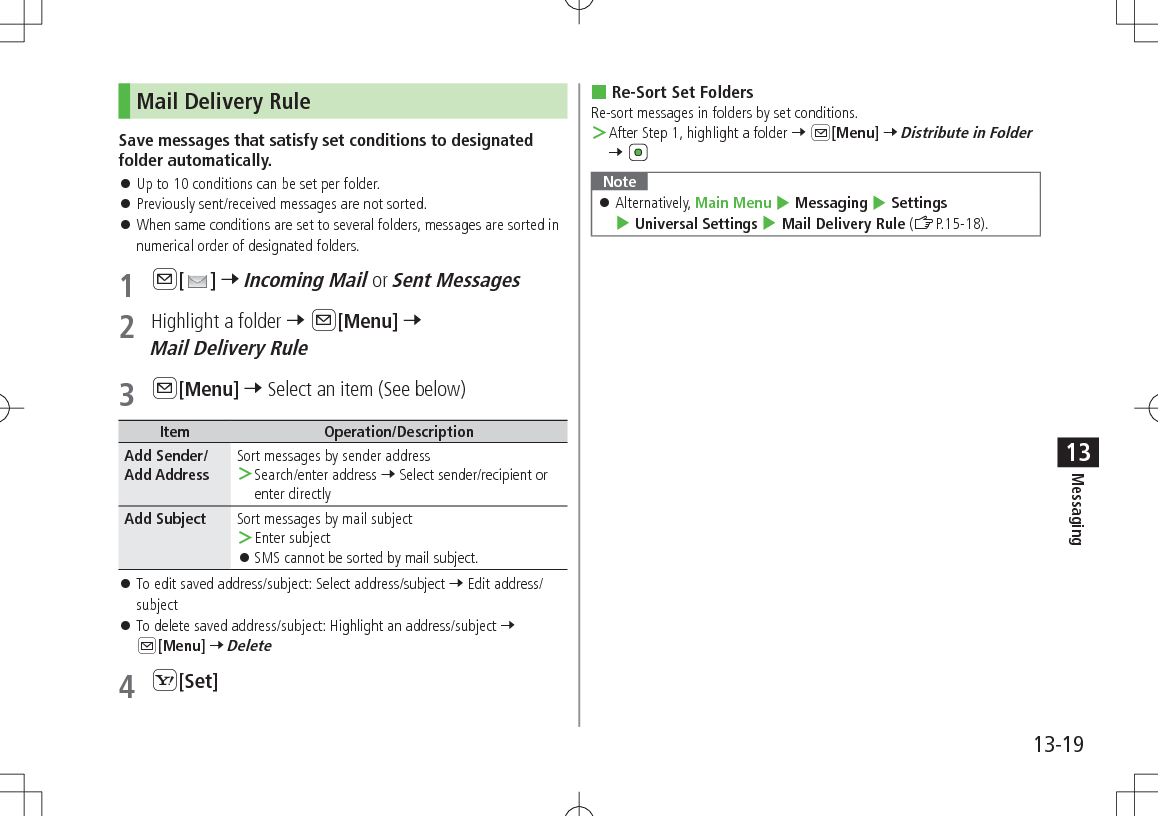 13-19Messaging13Mail Delivery RuleSave messages that satisfy set conditions to designated folder automatically. 󱛠Up to 10 conditions can be set per folder. 󱛠Previously sent/received messages are not sorted. 󱛠When same conditions are set to several folders, messages are sorted in numerical order of designated folders.1 A[ ] 7 Incoming Mail or Sent Messages2  Highlight a folder 7 A[Menu] 7 Mail Delivery Rule3 A[Menu] 7 Select an item (See below)Item Operation/DescriptionAdd Sender/Add AddressSort messages by sender address ＞Search/enter address 7 Select sender/recipient or enter directlyAdd Subject Sort messages by mail subject ＞Enter subject 󱛠SMS cannot be sorted by mail subject. 󱛠To edit saved address/subject: Select address/subject 7 Edit address/subject 󱛠To delete saved address/subject: Highlight an address/subject 7 A[Menu] 7 Delete4 S[Set] Re-Sort Set FoldersRe-sort messages in folders by set conditions. ＞After Step 1, highlight a folder 7 A[Menu] 7 Distribute in Folder 7 Note 󱛠Alternatively, Main Menu 4 Messaging 4 Settings 4 Universal Settings 4 Mail Delivery Rule (ZP.15-18).