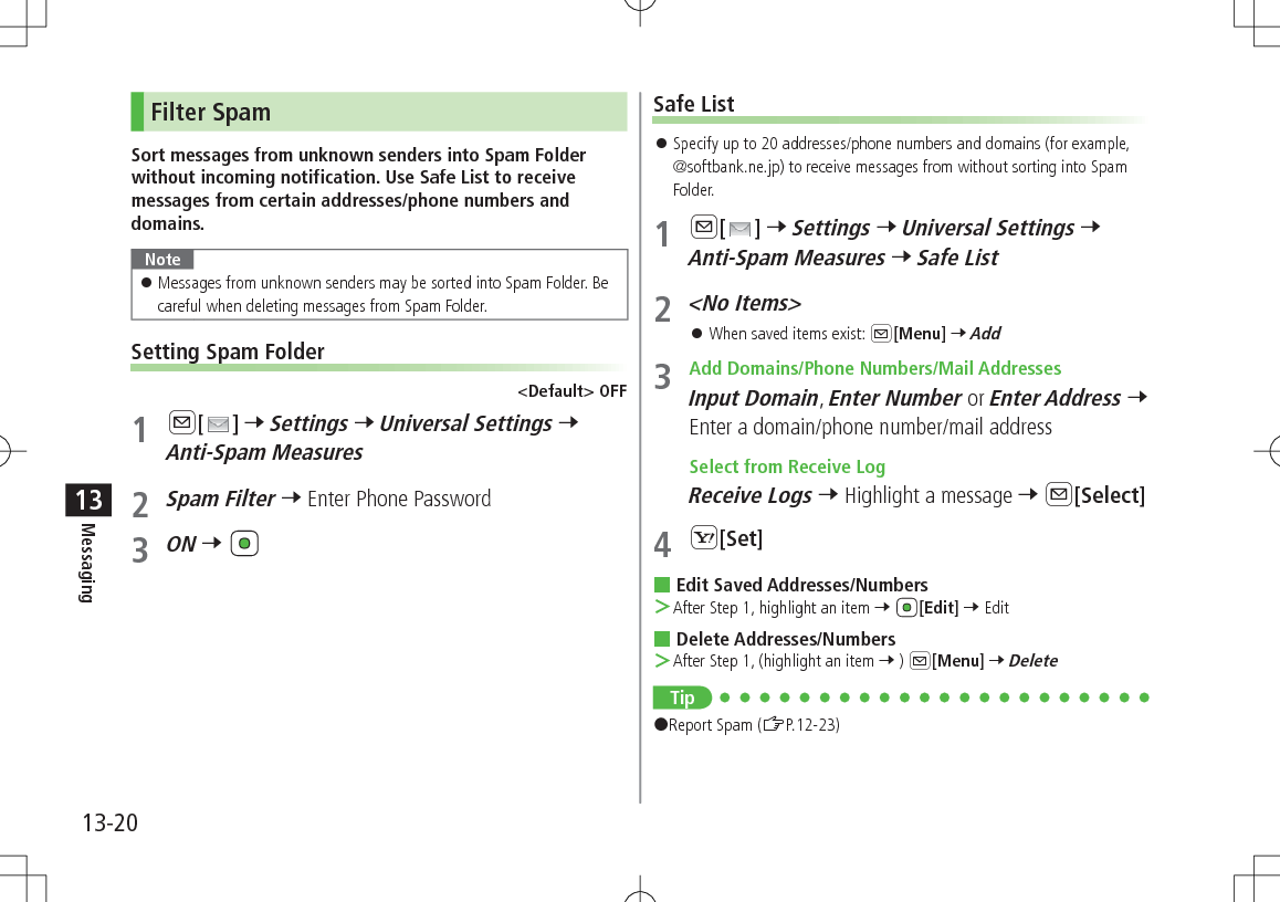 13-20Messaging13Filter SpamSort messages from unknown senders into Spam Folder without incoming notification. Use Safe List to receive messages from certain addresses/phone numbers and domains.Note 󱛠Messages from unknown senders may be sorted into Spam Folder. Be careful when deleting messages from Spam Folder.Setting Spam Folder&lt;Default&gt; OFF1 A[ ] 7 Settings 7 Universal Settings 7 Anti-Spam Measures2 Spam Filter 7 Enter Phone Password3 ON 7 Safe List 󱛠Specify up to 20 addresses/phone numbers and domains (for example,  @softbank.ne.jp) to receive messages from without sorting into Spam Folder.1 A[ ] 7 Settings 7 Universal Settings 7 Anti-Spam Measures 7 Safe List2 &lt;No Items&gt; 󱛠When saved items exist: A[Menu] 7 Add3  Add Domains/Phone Numbers/Mail AddressesInput Domain, Enter Number or Enter Address 7 Enter a domain/phone number/mail address Select from Receive LogReceive Logs 7 Highlight a message 7 A[Select]4 S[Set] Edit Saved Addresses/Numbers ＞After Step 1, highlight an item 7 [Edit] 7 Edit Delete Addresses/Numbers ＞After Step 1, (highlight an item 7 ) A[Menu] 7 DeleteTip#Report Spam (ZP.12-23)