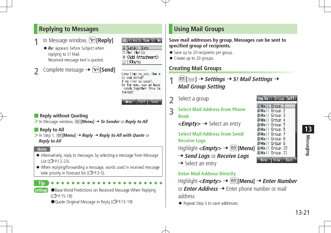 13-21Messaging13Replying to Messages1  In Message window, S[Reply] 󱛠Re: appears before Subject when replying to S! Mail.  Received message text is quoted.2  Complete message 7 S[Send] Reply without Quoting ＞In Message window, A[Menu] 7 To Sender or Reply to All Reply to All ＞In Step 1, A[Menu] 7 Reply 7 Reply to All with Quote or Reply to AllNote 󱛠Alternatively, reply to messages by selecting a message from Message List (ZP.12-23). 󱛠When replying/forwarding a message, words used in received message take priority in Forecast list (ZP.3-5).TipSettings   #Base Word Predictions on Received Message When Replying (ZP.15-18)#Quote Original Message in Reply (ZP.15-19)Using Mail GroupsSave mail addresses by group. Messages can be sent to specified group of recipients. 󱛠Save up to 20 recipients per group. 󱛠Create up to 20 groups.Creating Mail Groups1 A[ ] 7 Settings 7 S! Mail Settings 7 Mail Group Setting2  Select a group3  Select Mail Address from Phone Book &lt;Empty&gt; 7 Select an entry Select Mail Address from Send/Receive LogsHighlight &lt;Empty&gt; 7 A[Menu] 7 Send Logs or Receive Logs 7 Select an entry Enter Mail Address DirectlyHighlight &lt;Empty&gt; 7 A[Menu] 7 Enter Number or Enter Address 7 Enter phone number or mail address 󱛠Repeat Step 3 to save addresses.