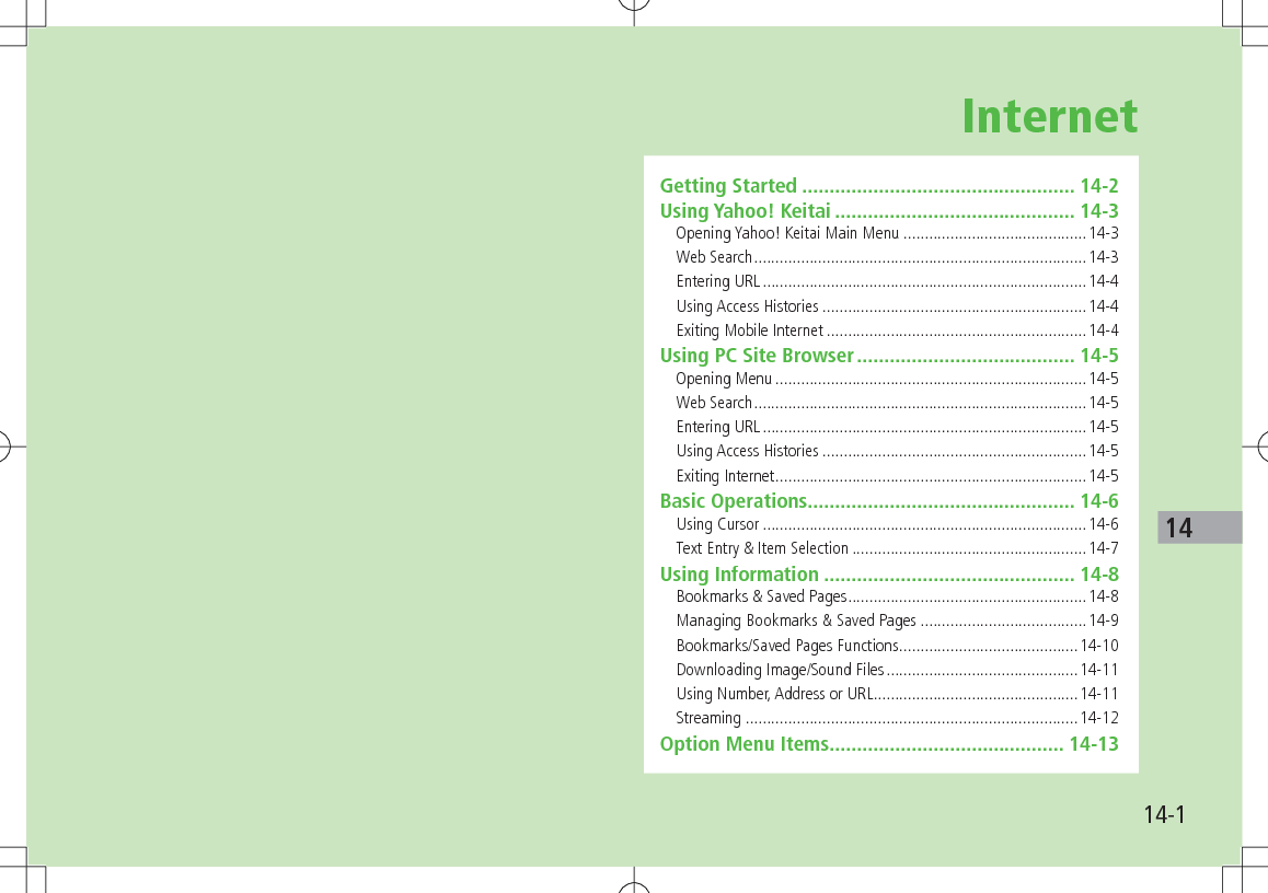 14-114InternetGetting Started .................................................. 14-2Using Yahoo! Keitai ............................................ 14-3Opening Yahoo! Keitai Main Menu ...........................................14-3Web Search ..............................................................................14-3Entering URL ............................................................................14-4Using Access Histories ..............................................................14-4Exiting Mobile Internet .............................................................14-4Using PC Site Browser ........................................ 14-5Opening Menu .........................................................................14-5Web Search ..............................................................................14-5Entering URL ............................................................................14-5Using Access Histories ..............................................................14-5Exiting Internet .........................................................................14-5Basic Operations ................................................. 14-6Using Cursor ............................................................................14-6Text Entry &amp; Item Selection .......................................................14-7Using Information .............................................. 14-8Bookmarks &amp; Saved Pages ........................................................14-8Managing Bookmarks &amp; Saved Pages .......................................14-9Bookmarks/Saved Pages Functions ..........................................14-10Downloading Image/Sound Files .............................................14-11Using Number, Address or URL ................................................14-11Streaming ..............................................................................14-12Option Menu Items ........................................... 14-13
