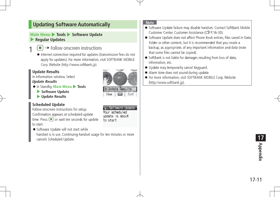 17-11Appendix17Updating Software AutomaticallyMain Menu 4 Tools 4 Software Update 4 Regular Updates1   7 Follow onscreen instructions 󱛠Internet connection required for updates (transmission fees do not apply for updates). For more information, visit SOFTBANK MOBILE Corp. Website (http://www.softbank.jp).Update ResultsIn Information window, Select  Update Results 󱛠In Standby, Main Menu 4 Tools 4 Software Update 4 Update ResultsScheduled UpdateFollow onscreen instructions for setup.Confirmation appears at scheduled update time. Press   or wait ten seconds for update to start. 󱛠Software Update will not start while handset is in use. Continuing handset usage for ten minutes or more cancels Scheduled Update.Note 󱛠Software Update failure may disable handset. Contact SoftBank Mobile Customer Center, Customer Assistance (ZP.16-30). 󱛠Software Update does not affect Phone Book entries, files saved in Data Folder or other content, but it is recommended that you create a backup, as appropriate, of any important information and data (note that some files cannot be copied). 󱛠SoftBank is not liable for damages resulting from loss of data, information, etc. 󱛠Update may temporarily cancel Keyguard. 󱛠Alarm tone does not sound during update. 󱛠For more information, visit SOFTBANK MOBILE Corp. Website  (http://www.softbank.jp).