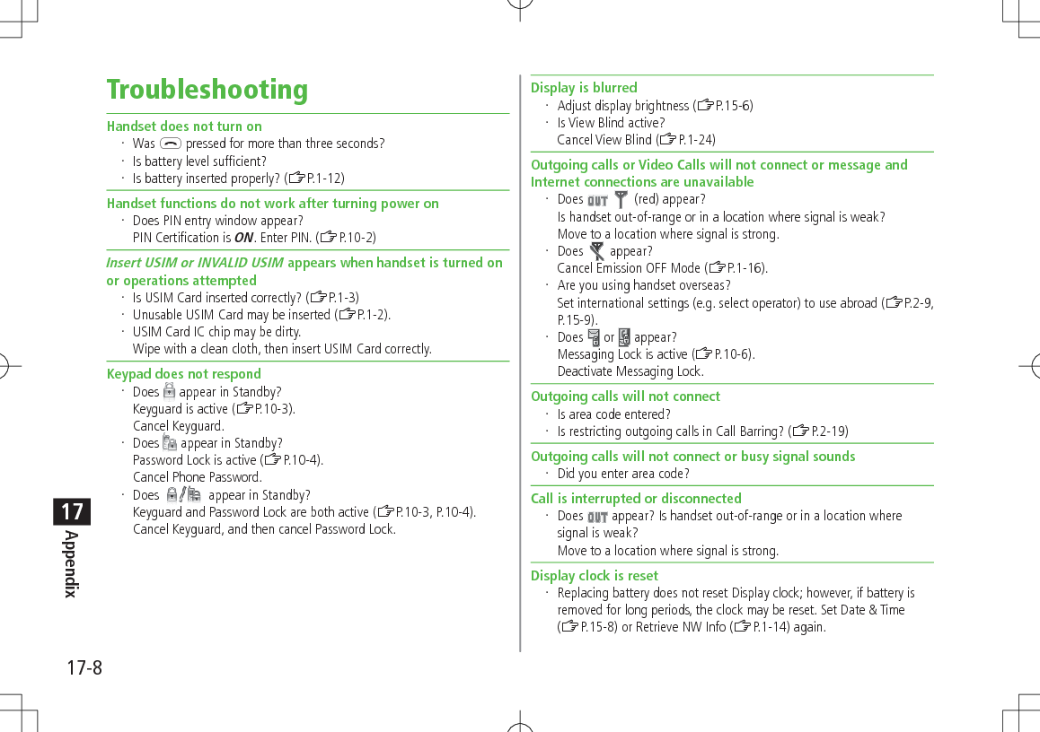 17-8Appendix17TroubleshootingHandset does not turn on Was L pressed for more than three seconds? Is battery level sufficient? Is battery inserted properly? (ZP.1-12)Handset functions do not work after turning power on Does PIN entry window appear? PIN Certification is ON. Enter PIN. (ZP.10-2)Insert USIM or INVALID USIM appears when handset is turned on or operations attempted Is USIM Card inserted correctly? (ZP.1-3) Unusable USIM Card may be inserted (ZP.1-2). USIM Card IC chip may be dirty. Wipe with a clean cloth, then insert USIM Card correctly.Keypad does not respond Does   appear in Standby?Keyguard is active (ZP.10-3). Cancel Keyguard. Does   appear in Standby?Password Lock is active (ZP.10-4).Cancel Phone Password. Does   appear in Standby?Keyguard and Password Lock are both active (ZP.10-3, P.10-4).Cancel Keyguard, and then cancel Password Lock.Display is blurred Adjust display brightness (ZP.15-6) Is View Blind active? Cancel View Blind (ZP.1-24)Outgoing calls or Video Calls will not connect or message and Internet connections are unavailable Does     (red) appear?Is handset out-of-range or in a location where signal is weak? Move to a location where signal is strong. Does   appear?Cancel Emission OFF Mode (ZP.1-16). Are you using handset overseas? Set international settings (e.g. select operator) to use abroad (ZP.2-9, P.15-9). Does   or   appear?Messaging Lock is active (ZP.10-6).Deactivate Messaging Lock.Outgoing calls will not connect Is area code entered? Is restricting outgoing calls in Call Barring? (ZP.2-19)Outgoing calls will not connect or busy signal sounds Did you enter area code?Call is interrupted or disconnected Does   appear? Is handset out-of-range or in a location where signal is weak? Move to a location where signal is strong.Display clock is reset Replacing battery does not reset Display clock; however, if battery is removed for long periods, the clock may be reset. Set Date &amp; Time (ZP.15-8) or Retrieve NW Info (ZP.1-14) again.