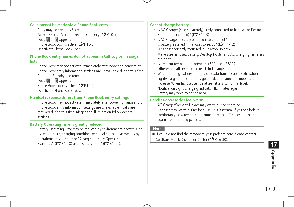17-9Appendix17Calls cannot be made via a Phone Book entry Entry may be saved as Secret. Activate Secret Mode or Secret Data Only (ZP.10-7). Does   or   appear?Phone Book Lock is active (ZP.10-6). Deactivate Phone Book Lock.Phone Book entry names do not appear in Call Log or message lists Phone Book may not activate immediately after powering handset on. Phone Book entry information/settings are unavailable during this time. Return to Standby and retry later. Does   or   appear?Phone Book Lock is active (ZP.10-6). Deactivate Phone Book Lock.Handset response differs from Phone Book entry settings Phone Book may not activate immediately after powering handset on. Phone Book entry information/settings are unavailable if calls are received during this time. Ringer and Illumination follow general settings.Battery Operating Time is greatly reduced Battery Operating Time may be reduced by environmental factors such as temperature, charging conditions or signal strength, as well as by operations or settings. See &quot;Charging Time &amp; Operating Time Estimates&quot; (ZP.1-10) and &quot;Battery Time&quot; (ZP.1-11).Cannot charge battery Is AC Charger (sold separately) firmly connected to handset or Desktop Holder (not included)? (ZP.1-13) Is AC Charger securely plugged into an outlet? Is battery installed in handset correctly? (ZP.1-12) Is handset correctly mounted in Desktop Holder? Make sure handset, battery, Desktop Holder and AC Charging terminals are clean. Is ambient temperature between +5°C and +35°C? Otherwise, battery may not reach full charge. When charging battery during a call/data transmission, Notification Light/Charging Indicator may go out due to handset temperature increase. When handset temperature returns to normal level, Notification Light/Charging Indicator illuminates again. Battery may need to be replaced.Handset/accessories feel warm AC Charger/Desktop Holder may warm during charging. Handset may warm during long use. This is normal if you can hold it comfortably. Low temperature burns may occur if handset is held against skin for long periods.Note 󱛠If you did not find the remedy to your problem here, please contact SoftBank Mobile Customer Center (ZP.16-30).