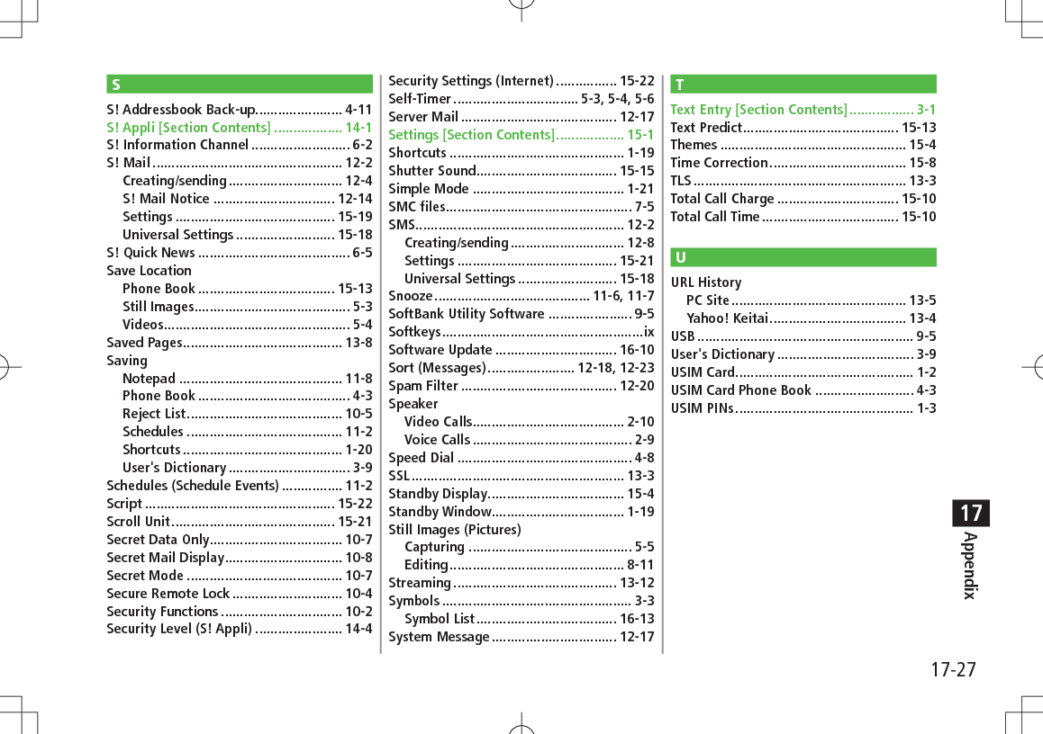 17-27Appendix17SS! Addressbook Back-up....................... 4-11S! Appli [Section Contents] .................. 14-1S! Information Channel .......................... 6-2S! Mail .................................................. 12-2Creating/sending .............................. 12-4S! Mail Notice ................................ 12-14Settings .......................................... 15-19Universal Settings .......................... 15-18S! Quick News ........................................ 6-5Save LocationPhone Book .................................... 15-13Still Images......................................... 5-3Videos ................................................. 5-4Saved Pages .......................................... 13-8SavingNotepad ........................................... 11-8Phone Book ........................................ 4-3Reject List ......................................... 10-5Schedules ......................................... 11-2Shortcuts .......................................... 1-20User&apos;s Dictionary ................................ 3-9Schedules (Schedule Events) ................ 11-2Script .................................................. 15-22Scroll Unit ........................................... 15-21Secret Data Only ................................... 10-7Secret Mail Display ............................... 10-8Secret Mode ......................................... 10-7Secure Remote Lock ............................. 10-4Security Functions ................................ 10-2Security Level (S! Appli) ....................... 14-4Security Settings (Internet) ................ 15-22Self-Timer ................................. 5-3, 5-4, 5-6Server Mail ......................................... 12-17Settings [Section Contents] .................. 15-1Shortcuts .............................................. 1-19Shutter Sound ..................................... 15-15Simple Mode ........................................ 1-21SMC files ................................................. 7-5SMS ....................................................... 12-2Creating/sending .............................. 12-8Settings .......................................... 15-21Universal Settings .......................... 15-18Snooze ......................................... 11-6, 11-7SoftBank Utility Software ...................... 9-5Softkeys .....................................................ixSoftware Update ................................ 16-10Sort (Messages) ....................... 12-18, 12-23Spam Filter ......................................... 12-20SpeakerVideo Calls........................................ 2-10Voice Calls .......................................... 2-9Speed Dial .............................................. 4-8SSL ........................................................ 13-3Standby Display .................................... 15-4Standby Window................................... 1-19Still Images (Pictures)Capturing ........................................... 5-5Editing .............................................. 8-11Streaming ........................................... 13-12Symbols .................................................. 3-3Symbol List ..................................... 16-13System Message ................................. 12-17TText Entry [Section Contents] ................. 3-1Text Predict ......................................... 15-13Themes ................................................. 15-4Time Correction .................................... 15-8TLS ........................................................ 13-3Total Call Charge ................................ 15-10Total Call Time .................................... 15-10UURL HistoryPC Site .............................................. 13-5Yahoo! Keitai .................................... 13-4USB ......................................................... 9-5User&apos;s Dictionary .................................... 3-9USIM Card ............................................... 1-2USIM Card Phone Book .......................... 4-3USIM PINs ............................................... 1-3