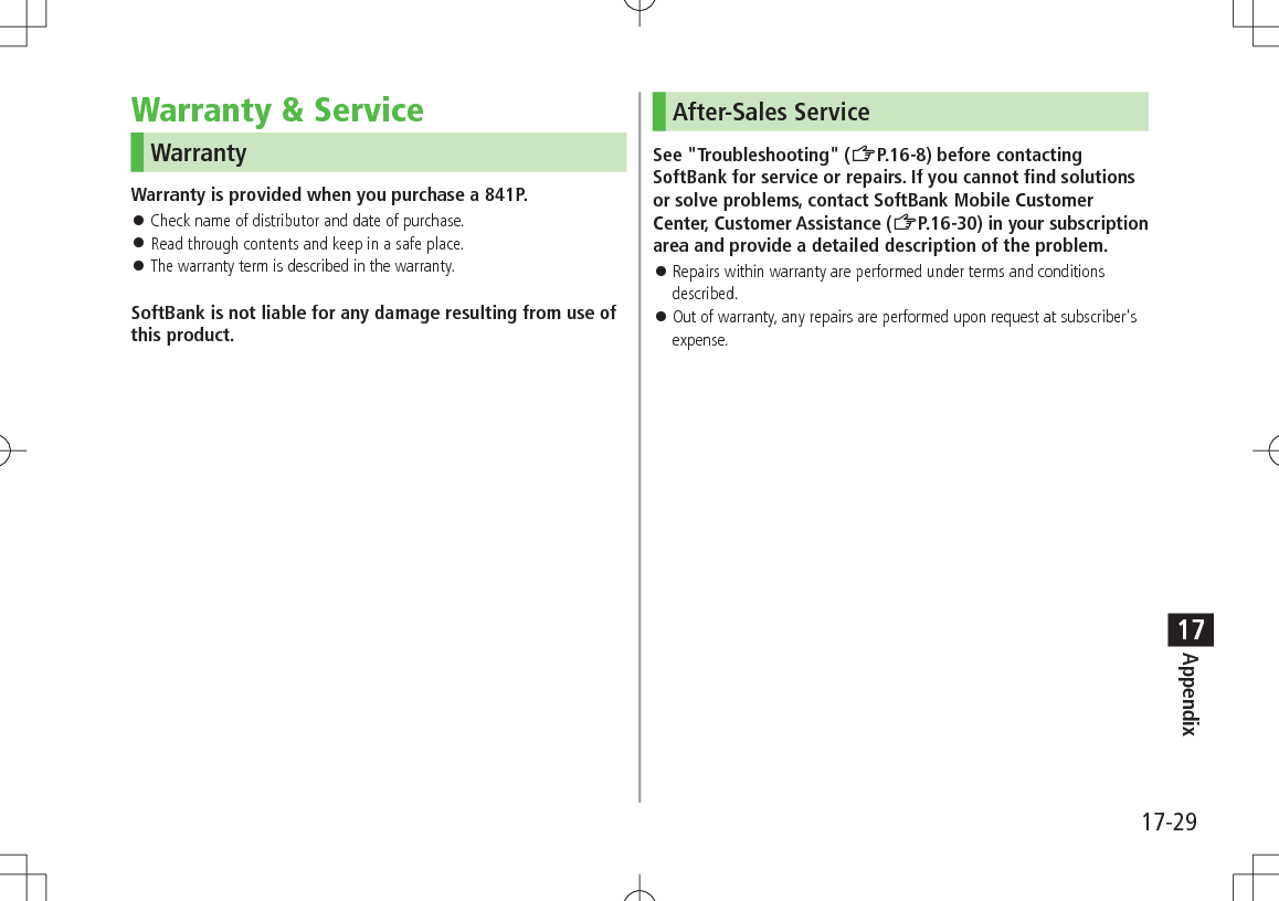17-29Appendix17Warranty &amp; ServiceWarrantyWarranty is provided when you purchase a 841P. ⿟Check name of distributor and date of purchase. ⿟Read through contents and keep in a safe place. ⿟The warranty term is described in the warranty.SoftBank is not liable for any damage resulting from use of this product.After-Sales ServiceSee &quot;Troubleshooting&quot; (ZP.16-8) before contacting SoftBank for service or repairs. If you cannot find solutions or solve problems, contact SoftBank Mobile Customer Center, Customer Assistance (ZP.16-30) in your subscription area and provide a detailed description of the problem. ⿟Repairs within warranty are performed under terms and conditions described. ⿟Out of warranty, any repairs are performed upon request at subscriber&apos;s expense.
