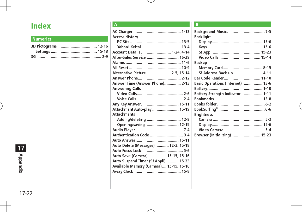 17-22Appendix17Numerics3D Pictograms .................................... 12-16Settings .......................................... 15-183G ........................................................... 2-9BBackground Music .................................. 7-5BacklightDisplay .............................................. 15-6Keys .................................................. 15-6S! Appli ........................................... 15-23Video Calls...................................... 15-14BackupMemory Card .................................... 8-15S! Address Back-up .......................... 4-11Bar Code Reader ................................. 11-10Basic Operations (Internet) .................. 13-6Battery .................................................. 1-10Battery Strength Indicator ................... 1-11Bookmarks ............................................ 13-8Books folder ........................................... 8-2BookSurfing® .......................................... 6-6BrightnessCamera ............................................... 5-3Display .............................................. 15-6Video Camera ..................................... 5-4Browser (Initializing) .......................... 15-23AAC Charger ........................................... 1-13Access HistoryPC Site .............................................. 13-5Yahoo! Keitai .................................... 13-4Account Details ........................... 1-24, 4-14After-Sales Service ............................. 16-29Alarms .................................................. 11-6All Reset ............................................... 10-9Alternative Picture ...................... 2-5, 15-14Answer Phone....................................... 2-12Answer Time (Answer Phone) ............... 2-13Answering CallsVideo Calls.......................................... 2-6Voice Calls .......................................... 2-4Any Key Answer .................................. 15-11Attachment Auto-play ........................ 15-19AttachmentsAdding/deleting ............................... 12-9Opening/saving .............................. 12-15Audio Player ........................................... 7-4Authentication Code .............................. 9-4Auto Answer ....................................... 15-11Auto Delete (Messages) ............ 12-3, 15-18Auto Focus Lock ..................................... 5-6Auto Save (Camera) ................. 15-15, 15-16Auto Suspend Timer (S! Appli) ........... 15-23Available Memory (Camera) .... 15-15, 15-16Away Clock ........................................... 15-8Index
