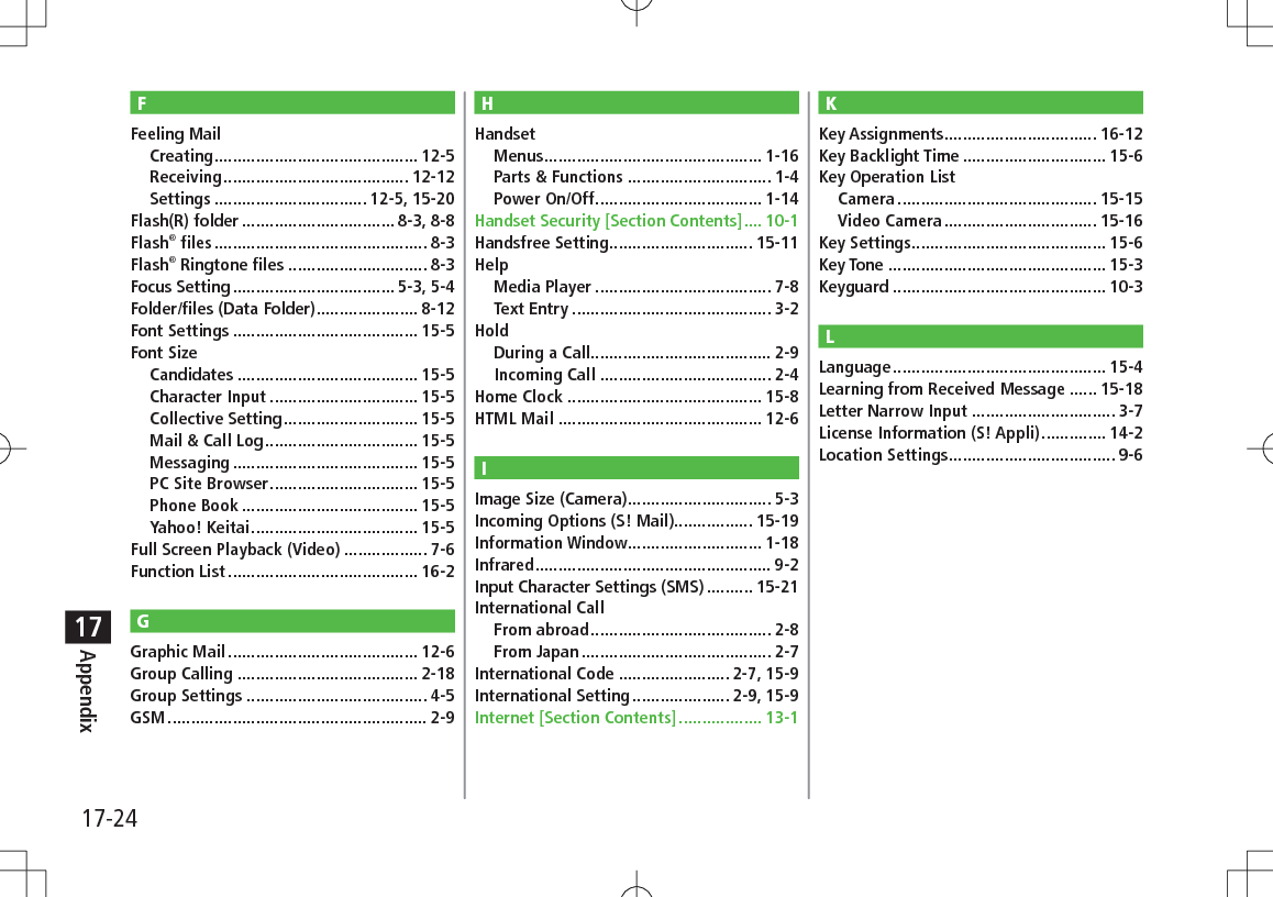 17-24Appendix17FFeeling MailCreating ............................................ 12-5Receiving ........................................ 12-12Settings ................................. 12-5, 15-20Flash(R) folder ................................. 8-3, 8-8Flash® files .............................................. 8-3Flash® Ringtone files .............................. 8-3Focus Setting ................................... 5-3, 5-4Folder/files (Data Folder) ...................... 8-12Font Settings ........................................ 15-5Font SizeCandidates ....................................... 15-5Character Input ................................ 15-5Collective Setting ............................. 15-5Mail &amp; Call Log ................................. 15-5Messaging ........................................ 15-5PC Site Browser ................................ 15-5Phone Book ...................................... 15-5Yahoo! Keitai .................................... 15-5Full Screen Playback (Video) .................. 7-6Function List ......................................... 16-2GGraphic Mail ......................................... 12-6Group Calling ....................................... 2-18Group Settings ....................................... 4-5GSM ........................................................ 2-9HHandsetMenus ............................................... 1-16Parts &amp; Functions ............................... 1-4Power On/Off .................................... 1-14Handset Security [Section Contents] .... 10-1Handsfree Setting ............................... 15-11HelpMedia Player ...................................... 7-8Text Entry ........................................... 3-2HoldDuring a Call....................................... 2-9Incoming Call ..................................... 2-4Home Clock .......................................... 15-8HTML Mail ............................................ 12-6IImage Size (Camera) ............................... 5-3Incoming Options (S! Mail)................. 15-19Information Window ............................. 1-18Infrared ................................................... 9-2Input Character Settings (SMS) .......... 15-21International CallFrom abroad ....................................... 2-8From Japan ......................................... 2-7International Code ........................ 2-7, 15-9International Setting ..................... 2-9, 15-9Internet [Section Contents] .................. 13-1KKey Assignments ................................. 16-12Key Backlight Time ............................... 15-6Key Operation ListCamera ........................................... 15-15Video Camera ................................. 15-16Key Settings .......................................... 15-6Key Tone ............................................... 15-3Keyguard .............................................. 10-3LLanguage .............................................. 15-4Learning from Received Message ...... 15-18Letter Narrow Input ............................... 3-7License Information (S! Appli) .............. 14-2Location Settings .................................... 9-6