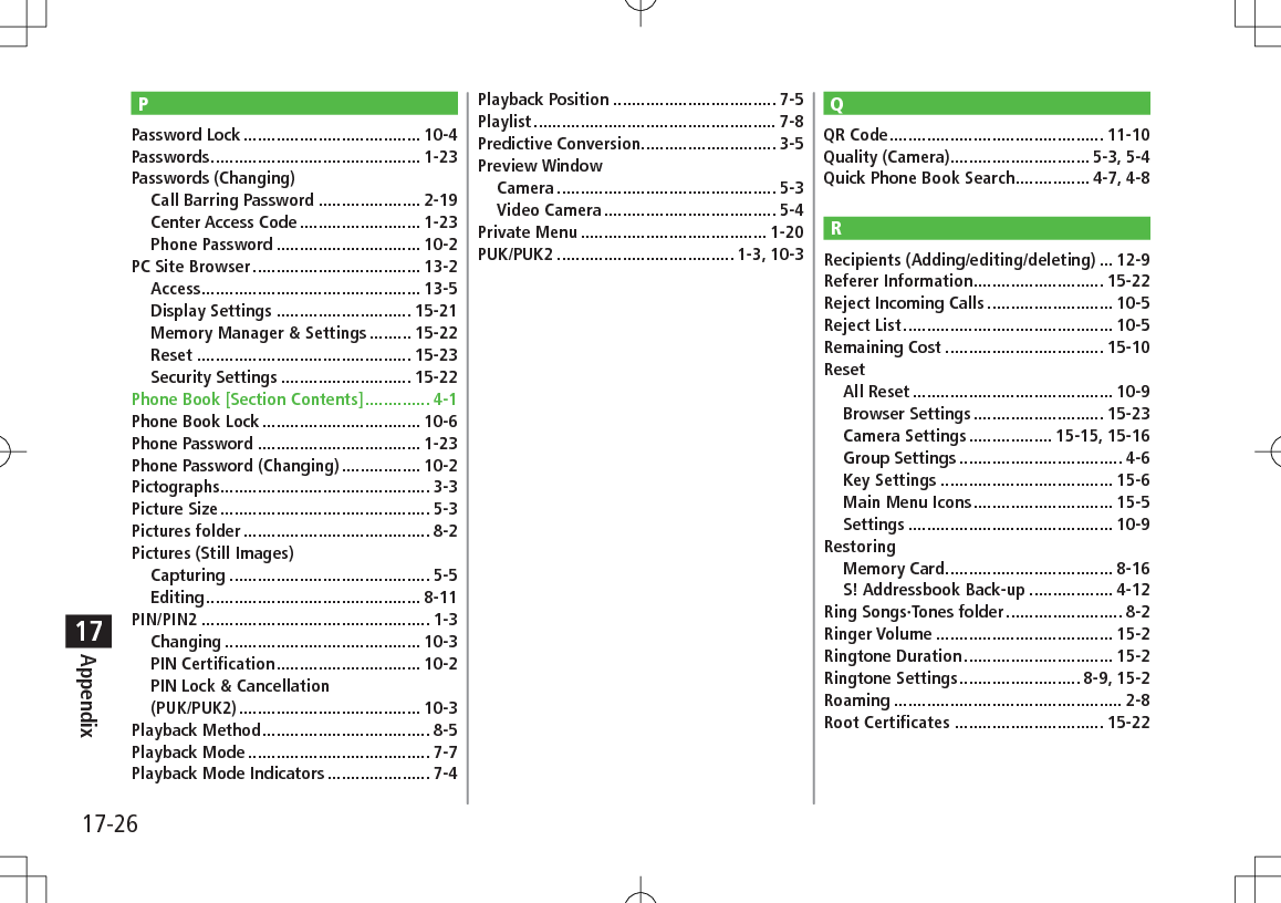 17-26Appendix17PPassword Lock ...................................... 10-4Passwords ............................................. 1-23Passwords (Changing)Call Barring Password ...................... 2-19Center Access Code .......................... 1-23Phone Password ............................... 10-2PC Site Browser .................................... 13-2Access ............................................... 13-5Display Settings ............................. 15-21Memory Manager &amp; Settings ......... 15-22Reset .............................................. 15-23Security Settings ............................ 15-22Phone Book [Section Contents] .............. 4-1Phone Book Lock .................................. 10-6Phone Password ................................... 1-23Phone Password (Changing) ................. 10-2Pictographs ............................................. 3-3Picture Size ............................................. 5-3Pictures folder ........................................ 8-2Pictures (Still Images)Capturing ........................................... 5-5Editing .............................................. 8-11PIN/PIN2 ................................................. 1-3Changing .......................................... 10-3PIN Certification ............................... 10-2PIN Lock &amp; Cancellation  (PUK/PUK2) ....................................... 10-3Playback Method .................................... 8-5Playback Mode ....................................... 7-7Playback Mode Indicators ...................... 7-4Playback Position ................................... 7-5Playlist .................................................... 7-8Predictive Conversion ............................. 3-5Preview WindowCamera ............................................... 5-3Video Camera ..................................... 5-4Private Menu ........................................ 1-20PUK/PUK2 ...................................... 1-3, 10-3QQR Code .............................................. 11-10Quality (Camera).............................. 5-3, 5-4Quick Phone Book Search ................ 4-7, 4-8RRecipients (Adding/editing/deleting) ... 12-9Referer Information ............................ 15-22Reject Incoming Calls ........................... 10-5Reject List ............................................. 10-5Remaining Cost .................................. 15-10ResetAll Reset ........................................... 10-9Browser Settings ............................ 15-23Camera Settings .................. 15-15, 15-16Group Settings ................................... 4-6Key Settings ..................................... 15-6Main Menu Icons .............................. 15-5Settings ............................................ 10-9RestoringMemory Card .................................... 8-16S! Addressbook Back-up .................. 4-12Ring Songs·Tones folder ......................... 8-2Ringer Volume ...................................... 15-2Ringtone Duration ................................ 15-2Ringtone Settings .......................... 8-9, 15-2Roaming ................................................. 2-8Root Certificates ................................ 15-22