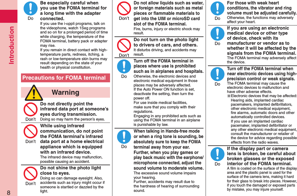 Introduction8Be especially careful when you use the FOMA terminal for a long time with the adapter connected.If you use the i-αppli programs, talk on the videophone, watch 1Seg programs and so on for a prolonged period of time while charging, the temperature of the FOMA terminal, battery pack or adapter may rise.  If you remain in direct contact with high-temperature parts, redness, itching, a rash or low-temperature skin burns may result depending on the state of your health or physical constitution.Precautions for FOMA terminal  WarningDo not directly point the infrared data port at someone’s eyes during transmission.Doing so may harm the person’s eyes.While using infrared communication, do not point the FOMA terminal’s infrared data port at a home electrical appliance which is equipped with an infrared device.The infrared device may malfunction, possible causing an accident.Do not shine the photo light close to eyes.Doing so can damage eyesight. Also, accidents such as injury might occur if someone is startled or dazzled by the light.Do not allow liquids such as water, or foreign materials such as metal pieces or ﬂammable materials to get into the UIM or microSD card slot of the FOMA terminal.Fire, burns, injury or electric shock may result.Do not turn on the photo light to drivers of cars, and others.It disturbs driving, and accidents may result.Turn off the FOMA terminal in places where use is prohibited such as in airplanes and hospitals.Otherwise, the electronic devices and electronic medical equipment in those places may be adversely affected.  If the Auto Power ON function is set, deactivate the setting, then turn the power off.  For use inside medical facilities, make sure that you comply with their regulations. Engaging in any prohibited acts such as using the FOMA terminal in an airplane is punishable by law.When talking in Hands-free mode or when a ring tone is sounding, be absolutely sure to keep the FOMA terminal away from your ear. Further, when you play games or play back music with the earphone/microphone connected, adjust the sound volume to moderate volume.The excessive sound volume impairs your hearing. Further, accidents may result due to the hardness of hearing of surrounding sound.For those with weak heart conditions, the vibrator and ring volume must be adjusted carefully.Otherwise, the functions may adversely affect your heart.If you are using an electronic medical device or other type of device, check with its manufacturer or vendor as to whether it will be affected by the signals from the FOMA terminal.The FOMA terminal may adversely affect the device.Turn off the FOMA terminal when near electronic devices using high-precision control or weak signals.The FOMA terminal may cause the electronic devices to malfunction and have other adverse effects.※Electronic devices that may be affected: Hearing aids, implanted cardiac pacemakers, implanted deﬁbrillators, other electronic medical equipment, ﬁre alarms, automatic doors and other automatically controlled devices. If you use an implanted cardiac pacemaker, implanted deﬁbrillator or any other electronic medical equipment, consult the manufacturer or retailer of the device for advice regarding possible effects from the radio waves.If the display part or camera lens is broken, be careful about broken glasses or the exposed interior of the FOMA terminal.A ﬁlm is coated on the surface of the display area and the plastic panel is used for the surface of the camera lens, making it hard for their glass to break into pieces. However, if you touch the damaged or exposed parts by mistake, you may injure yourself.DoDon’tDon’tDon’tDon’tDon’tDoDoDoDoDoDo