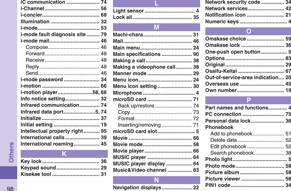 98OthersiC communication ....................... 74i-Channel ...................................... 56i-concier ........................................ 68Illumination .................................. 32i-mode ........................................... 53i-mode fault diagnosis site ......... 79i-mode mail ................................... 46Compose .................................... 46Forward ...................................... 48Receive ...................................... 48Reply .......................................... 48Send ........................................... 46i-mode password ......................... 34i-motion ........................................ 66i-motion player ........................58, 66Info notice setting ........................ 32Infrared communication .............. 74Infrared data port ......................5, 74Initialize ........................................ 37Initial setting ................................ 19Intellectual property right ........... 95International calls ........................ 39International roaming .................. 45KKey lock ........................................ 36Keypad sound .............................. 29Kisekae tool ................................. 31LLight sensor ................................... 4Lock all ......................................... 35MMachi-chara .................................. 31Mail ................................................ 46Main menu .................................... 24Main speciﬁcations ..................... 90Making a call ................................ 38Making a videophone call ........... 38Manner mode ............................... 29Menu icon ..................................... 24Menu icon setting ........................ 30Microphone .................................... 4microSD card ............................... 71Back up/restore .......................... 74Copy ........................................... 73Format ........................................ 72Inserting/removing ..................... 71microSD card slot .......................... 5Movie ............................................ 66Movie mode .................................. 58Movie player ................................. 66MUSIC player ............................... 64MUSIC player display .................. 64Music&amp;Video channel ................. 63NNavigation displays ..................... 22Network security code ................ 34Network services ......................... 42Notiﬁcation icon .......................... 21Numeric keys ................................. 4OOmakase choice .......................... 59Omakase lock .............................. 36One-push open button .................. 5Options ......................................... 83Original ......................................... 29Osaifu-Keitai ................................ 67Out-of-service-area indication.... 20Overseas use ............................... 45Own number ................................. 19PPart names and functions ............. 4PC connection ............................. 75Personal data lock ....................... 36PhonebookAdd to phonebook ...................... 51Delete data ................................. 52Edit phonebook .......................... 52Search phonebook ..................... 38Photo light ...................................... 5Photo mode .................................. 58Picture album ............................... 58Picture viewer .............................. 58PIN1 code ..................................... 34