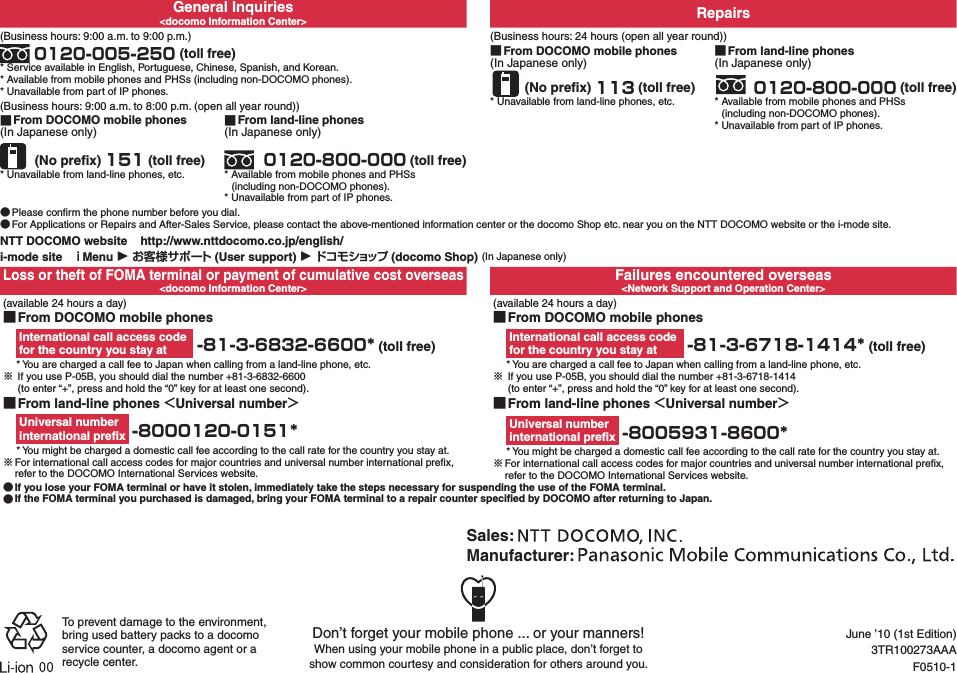 General Inquiries&lt;docomo Information Center&gt; Repairs(Business hours: 9:00 a.m. to 9:00 p.m.) 0120-005-250 (toll free)* Service available in English, Portuguese, Chinese, Spanish, and Korean.* Available from mobile phones and PHSs (including non-DOCOMO phones).* Unavailable from part of IP phones.(Business hours: 24 hours (open all year round)) ■From DOCOMO mobile phones(In Japanese only) (No preﬁx) 113 (toll free)* Unavailable from land-line phones, etc. ■From land-line phones(In Japanese only) 0120-800-000 (toll free)* Available from mobile phones and PHSs  (including non-DOCOMO phones).* Unavailable from part of IP phones.(Business hours: 9:00 a.m. to 8:00 p.m. (open all year round)) ■From DOCOMO mobile phones(In Japanese only) (No preﬁx) 151 (toll free)* Unavailable from land-line phones, etc. ■From land-line phones(In Japanese only) 0120-800-000 (toll free)* Available from mobile phones and PHSs  (including non-DOCOMO phones).* Unavailable from part of IP phones. ●Please conﬁrm the phone number before you dial. ●For Applications or Repairs and After-Sales Service, please contact the above-mentioned information center or the docomo Shop etc. near you on the NTT DOCOMO website or the i-mode site.NTT DOCOMO website    http://www.nttdocomo.co.jp/english/i-mode site   Menu ▶  (User support) ▶ (docomo Shop) (In Japanese only)Loss or theft of FOMA terminal or payment of cumulative cost overseas&lt;docomo Information Center&gt;Failures encountered overseas&lt;Network Support and Operation Center&gt; (available 24 hours a day) ■From DOCOMO mobile phonesInternational call access code  for the country you stay at  -81-3-6832-6600* (toll free)* You are charged a call fee to Japan when calling from a land-line phone, etc.※ If you use P-05B, you should dial the number +81-3-6832-6600   (to enter “+”, press and hold the “0” key for at least one second).(available 24 hours a day) ■From DOCOMO mobile phonesInternational call access code  for the country you stay at  -81-3-6718-1414* (toll free)* You are charged a call fee to Japan when calling from a land-line phone, etc.※ If you use P-05B, you should dial the number +81-3-6718-1414   (to enter “+”, press and hold the “0” key for at least one second). ■From land-line phones Universal numberUniversal number  international preﬁx  -8000120-0151** You might be charged a domestic call fee according to the call rate for the country you stay at.※For international call access codes for major countries and universal number international preﬁx, refer to the DOCOMO International Services website. ■From land-line phones Universal numberUniversal number  international preﬁx  -8005931-8600** You might be charged a domestic call fee according to the call rate for the country you stay at.※For international call access codes for major countries and universal number international preﬁx, refer to the DOCOMO International Services website. ●If you lose your FOMA terminal or have it stolen, immediately take the steps necessary for suspending the use of the FOMA terminal. ●If the FOMA terminal you purchased is damaged, bring your FOMA terminal to a repair counter speciﬁed by DOCOMO after returning to Japan.Don’t forget your mobile phone ... or your manners!When using your mobile phone in a public place, don’t forget to  show common courtesy and consideration for others around you.Sales: Manufacturer: To prevent damage to the environment, bring used battery packs to a docomo service counter, a docomo agent or a recycle center.June ’10 (1st Edition)3TR100273AAAF0510-1