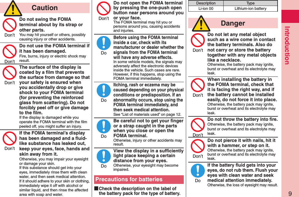 9Introduction  CautionDo not swing the FOMA terminal about by its strap or other parts.You may hit yourself or others, possibly causing injury or other accidents.Do not use the FOMA terminal if it has been damaged.Fire, burns, injury or electric shock may result.The surface of the display is coated by a ﬁlm that prevents the surface from damage so that your safety is ensured when you accidentally drop or give shock to your FOMA terminal (for preventing the reinforced glass from scattering). Do not forcibly peel off or give damage to the ﬁlm.If the display is damaged while you operate the FOMA terminal with the ﬁlm peeled off, you might suffer an injury.If the FOMA terminal’s display has been damaged and a ﬂuid-like substance has leaked out, keep your eyes, face, hands and skin away from it.Otherwise, you may impair your eyesight or damage your skin. If this substance should get into your eyes, immediately rinse them with clean water, and then seek medical attention. If it should adhere to your skin or clothing, immediately wipe it off with alcohol or similar liquid, and then rinse the affected area with soap and water.Do not open the FOMA terminal by pressing the one-push open button near persons around you or your face.The FOMA terminal may hit you or persons around you, causing accidents and injuries.Before using the FOMA terminal inside a car, check with its manufacturer or dealer whether the signals from the FOMA terminal will have any adverse effects.In some vehicle models, the signals may adversely affect the electronic devices inside the vehicle. Such cases are rare. However, if this happens, stop using the FOMA terminal immediately.Itching, rash or eczema may be caused depending on your physical conditions or predisposition. If an abnormality occurs, stop using the FOMA terminal immediately, and then seek medical attention.See “List of materials used” on page 12.Be careful not to get your ﬁnger or a strap caught in the parts when you close or open the FOMA terminal.Otherwise, injury or other accidents may result.View the display in a sufﬁciently light place keeping a certain distance from your eyes.Otherwise, your eyesight may become impaired.Precautions for batteries ■Check the description on the label of the battery pack for the type of battery.Description TypeLi-ion 00 Lithium-ion battery  DangerDo not let any metal object such as a wire come in contact the battery terminals. Also do not carry or store the battery together with any metal objects like a necklace.Otherwise, the battery pack may ignite, burst or overheat and its electrolyte may leak.When installing the battery in the FOMA terminal, check that it is facing the right way, and if the battery cannot be installed easily, do not force it into place.Otherwise, the battery pack may ignite, burst or overheat and its electrolyte may leak.Do not throw the battery into ﬁre.Otherwise, the battery pack may ignite, burst or overheat and its electrolyte may leak.Do not pierce it with nails, hit it with a hammer, or step on it.Otherwise, the battery pack may ignite, burst or overheat and its electrolyte may leak.If the battery ﬂuid gets into your eyes, do not rub them. Flush your eyes with clean water and seek medical attention immediately.Otherwise, the loss of eyesight may result.Don’tDon’tDon’tDon’tDon’tDoDoDoDoDon’tDon’tDon’tDon’tDo