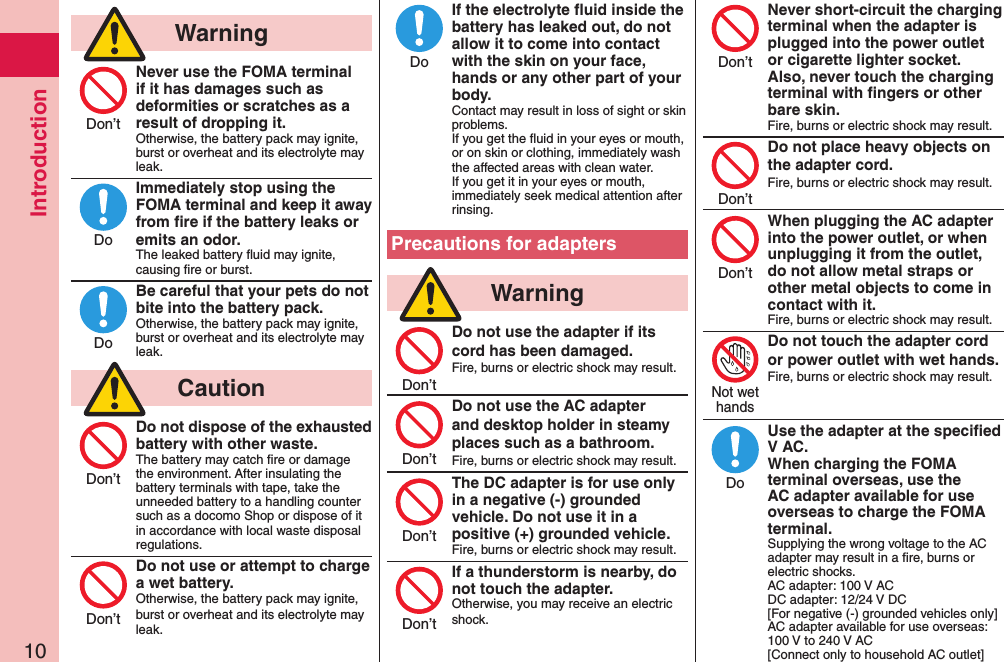 Introduction10  WarningNever use the FOMA terminal if it has damages such as deformities or scratches as a result of dropping it.Otherwise, the battery pack may ignite, burst or overheat and its electrolyte may leak.Immediately stop using the FOMA terminal and keep it away from ﬁre if the battery leaks or emits an odor.The leaked battery ﬂuid may ignite, causing ﬁre or burst.Be careful that your pets do not bite into the battery pack.Otherwise, the battery pack may ignite, burst or overheat and its electrolyte may leak.  CautionDo not dispose of the exhausted battery with other waste.The battery may catch ﬁre or damage the environment. After insulating the battery terminals with tape, take the unneeded battery to a handling counter such as a docomo Shop or dispose of it in accordance with local waste disposal regulations.Do not use or attempt to charge a wet battery.Otherwise, the battery pack may ignite, burst or overheat and its electrolyte may leak.If the electrolyte ﬂuid inside the battery has leaked out, do not allow it to come into contact with the skin on your face, hands or any other part of your body.Contact may result in loss of sight or skin problems.If you get the ﬂuid in your eyes or mouth, or on skin or clothing, immediately wash the affected areas with clean water.If you get it in your eyes or mouth, immediately seek medical attention after rinsing.Precautions for adapters  WarningDo not use the adapter if its cord has been damaged.Fire, burns or electric shock may result. Do not use the AC adapter and desktop holder in steamy places such as a bathroom.Fire, burns or electric shock may result.The DC adapter is for use only in a negative (-) grounded vehicle. Do not use it in a positive (+) grounded vehicle.Fire, burns or electric shock may result.If a thunderstorm is nearby, do not touch the adapter.Otherwise, you may receive an electric shock.Never short-circuit the charging terminal when the adapter is plugged into the power outlet or cigarette lighter socket. Also, never touch the charging terminal with ﬁngers or other bare skin.Fire, burns or electric shock may result.Do not place heavy objects on the adapter cord.Fire, burns or electric shock may result. When plugging the AC adapter into the power outlet, or when unplugging it from the outlet, do not allow metal straps or other metal objects to come in contact with it.Fire, burns or electric shock may result.Do not touch the adapter cord or power outlet with wet hands.Fire, burns or electric shock may result.  Use the adapter at the speciﬁed V AC. When charging the FOMA terminal overseas, use the AC adapter available for use overseas to charge the FOMA terminal.Supplying the wrong voltage to the AC adapter may result in a ﬁre, burns or electric shocks. AC adapter: 100 V AC DC adapter: 12/24 V DC [For negative (-) grounded vehicles only] AC adapter available for use overseas: 100 V to 240 V AC [Connect only to household AC outlet]Don’tDoDoDon’tDon’tDoDon’tDon’tDon’tDon’tDon’tDon’tDon’tNot wethandsDo