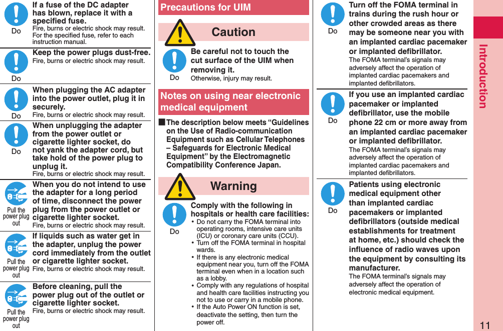 11IntroductionIf a fuse of the DC adapter has blown, replace it with a speciﬁed fuse.Fire, burns or electric shock may result. For the speciﬁed fuse, refer to each instruction manual.Keep the power plugs dust-free.Fire, burns or electric shock may result.  When plugging the AC adapter into the power outlet, plug it in securely.Fire, burns or electric shock may result.When unplugging the adapter from the power outlet or cigarette lighter socket, do not yank the adapter cord, but take hold of the power plug to unplug it.Fire, burns or electric shock may result.When you do not intend to use the adapter for a long period of time, disconnect the power plug from the power outlet or cigarette lighter socket.Fire, burns or electric shock may result.If liquids such as water get in the adapter, unplug the power cord immediately from the outlet or cigarette lighter socket.Fire, burns or electric shock may result. Before cleaning, pull the power plug out of the outlet or cigarette lighter socket.Fire, burns or electric shock may result. Precautions for UIM  CautionBe careful not to touch the cut surface of the UIM when removing it.Otherwise, injury may result.Notes on using near electronic medical equipment ■The description below meets “Guidelines on the Use of Radio-communication Equipment such as Cellular Telephones – Safeguards for Electronic Medical Equipment” by the Electromagnetic Compatibility Conference Japan.  WarningComply with the following in hospitals or health care facilities: ⿠Do not carry the FOMA terminal into operating rooms, intensive care units (ICU) or coronary care units (CCU). ⿠Turn off the FOMA terminal in hospital wards. ⿠If there is any electronic medical equipment near you, turn off the FOMA terminal even when in a location such as a lobby. ⿠Comply with any regulations of hospital and health care facilities instructing you not to use or carry in a mobile phone. ⿠If the Auto Power ON function is set, deactivate the setting, then turn the power off.Turn off the FOMA terminal in trains during the rush hour or other crowded areas as there may be someone near you with an implanted cardiac pacemaker or implanted deﬁbrillator.The FOMA terminal’s signals may adversely affect the operation of implanted cardiac pacemakers and implanted deﬁbrillators.If you use an implanted cardiac pacemaker or implanted deﬁbrillator, use the mobile phone 22 cm or more away from an implanted cardiac pacemaker or implanted deﬁbrillator.The FOMA terminal’s signals may adversely affect the operation of implanted cardiac pacemakers and implanted deﬁbrillators.Patients using electronic medical equipment other than implanted cardiac pacemakers or implanted deﬁbrillators (outside medical establishments for treatment at home, etc.) should check the inﬂuence of radio waves upon the equipment by consulting its manufacturer.The FOMA terminal’s signals may adversely affect the operation of electronic medical equipment.DoDoDoDoPull thepower plugoutPull thepower plugoutPull thepower plugoutDoDoDoDoDo