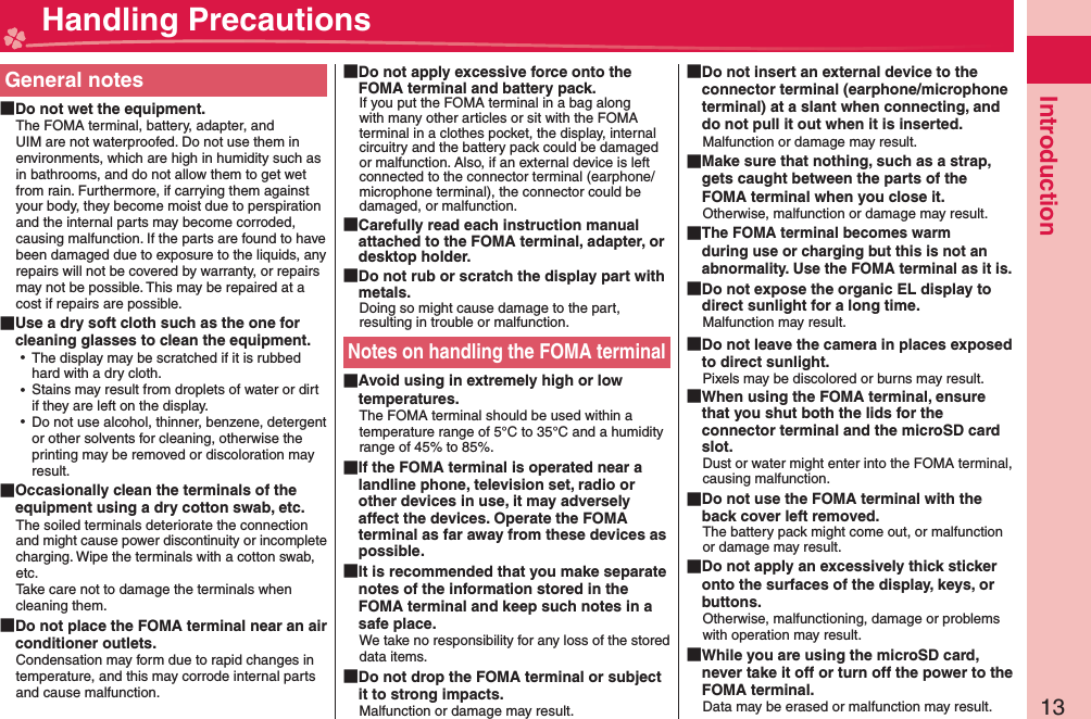 13IntroductionGeneral notes Do not wet the equipment.The FOMA terminal, battery, adapter, and UIM are not waterproofed. Do not use them in environments, which are high in humidity such as in bathrooms, and do not allow them to get wet from rain. Furthermore, if carrying them against your body, they become moist due to perspiration and the internal parts may become corroded, causing malfunction. If the parts are found to have been damaged due to exposure to the liquids, any repairs will not be covered by warranty, or repairs may not be possible. This may be repaired at a cost if repairs are possible. Use a dry soft cloth such as the one for cleaning glasses to clean the equipment. ⿠The display may be scratched if it is rubbed hard with a dry cloth. ⿠Stains may result from droplets of water or dirt if they are left on the display. ⿠Do not use alcohol, thinner, benzene, detergent or other solvents for cleaning, otherwise the printing may be removed or discoloration may result. Occasionally clean the terminals of the equipment using a dry cotton swab, etc.The soiled terminals deteriorate the connection and might cause power discontinuity or incomplete charging. Wipe the terminals with a cotton swab, etc.Take care not to damage the terminals when cleaning them. Do not place the FOMA terminal near an air conditioner outlets.Condensation may form due to rapid changes in temperature, and this may corrode internal parts and cause malfunction. Do not apply excessive force onto the FOMA terminal and battery pack.If you put the FOMA terminal in a bag along with many other articles or sit with the FOMA terminal in a clothes pocket, the display, internal circuitry and the battery pack could be damaged or malfunction. Also, if an external device is left connected to the connector terminal (earphone/microphone terminal), the connector could be damaged, or malfunction. Carefully read each instruction manual attached to the FOMA terminal, adapter, or desktop holder. Do not rub or scratch the display part with metals.Doing so might cause damage to the part, resulting in trouble or malfunction.Notes on handling the FOMA terminal Avoid using in extremely high or low temperatures.The FOMA terminal should be used within a temperature range of 5°C to 35°C and a humidity range of 45% to 85%. If the FOMA terminal is operated near a landline phone, television set, radio or other devices in use, it may adversely affect the devices. Operate the FOMA terminal as far away from these devices as possible. It is recommended that you make separate notes of the information stored in the FOMA terminal and keep such notes in a safe place.We take no responsibility for any loss of the stored data items. Do not drop the FOMA terminal or subject it to strong impacts.Malfunction or damage may result. Do not insert an external device to the connector terminal (earphone/microphone terminal) at a slant when connecting, and do not pull it out when it is inserted.Malfunction or damage may result. Make sure that nothing, such as a strap, gets caught between the parts of the FOMA terminal when you close it.Otherwise, malfunction or damage may result. The FOMA terminal becomes warm during use or charging but this is not an abnormality. Use the FOMA terminal as it is. Do not expose the organic EL display to direct sunlight for a long time.Malfunction may result. Do not leave the camera in places exposed to direct sunlight.Pixels may be discolored or burns may result. When using the FOMA terminal, ensure that you shut both the lids for the connector terminal and the microSD card slot.Dust or water might enter into the FOMA terminal, causing malfunction. Do not use the FOMA terminal with the back cover left removed.The battery pack might come out, or malfunction or damage may result. Do not apply an excessively thick sticker onto the surfaces of the display, keys, or buttons.Otherwise, malfunctioning, damage or problems with operation may result. While you are using the microSD card, never take it off or turn off the power to the FOMA terminal.Data may be erased or malfunction may result. Handling Precautions