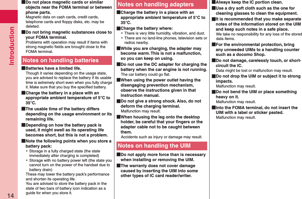 Introduction14 Do not place magnetic cards or similar objects near the FOMA terminal or between phone parts.Magnetic data on cash cards, credit cards, telephone cards and ﬂoppy disks, etc. may be deleted. Do not bring magnetic substances close to your FOMA terminal.Problems with operation may result if items with strong magnetic ﬁelds are brought close to the FOMA terminal.Notes on handling batteries Batteries have a limited life.Though it varies depending on the usage state, you are advised to replace the battery if its usable time is extremely short even when you fully charge it. Make sure that you buy the speciﬁed battery. Charge the battery in a place with an appropriate ambient temperature of 5°C to 35°C. The usable time of the battery differs depending on the usage environment or its remaining life. Depending on how the battery pack is used, it might swell as its operating life becomes short, but this is not a problem. Note the following points when you store a battery pack: ⿠Storage in a fully charged state (the state immediately after charging is completed) ⿠Storage with no battery power left (the state you cannot turn on the power of the handset due to battery drain)These may lower the battery pack’s performance and shorten its operating life. You are advised to store the battery pack in the state of two bars of battery icon indication as a guide for when you store it.Notes on handling adapters Charge the battery in a place with an appropriate ambient temperature of 5°C to 35°C. Charge the battery where: ⿠There is very little humidity, vibration, and dust. ⿠There are no land-line phones, television sets or radios nearby. While you are charging, the adapter may become warm. This is not a malfunction, so you can keep on using. Do not use the DC adapter for charging the battery when the car engine is not running.The car battery could go ﬂat. When using the power outlet having the disengaging prevention mechanism, observe the instructions given in that instruction manual. Do not give a strong shock. Also, do not deform the charging terminal.Malfunction may result. When housing the leg onto the desktop holder, be careful that your ﬁngers or the adapter cable not to be caught between them. Accidents such as injury or damage may result.Notes on handling the UIM Do not apply more force than is necessary when installing or removing the UIM. The warranty does not cover damage caused by inserting the UIM into some other types of IC card reader/writer. Always keep the IC portion clean. Use a dry soft cloth such as the one for cleaning glasses to clean the equipment. It is recommended that you make separate notes of the information stored on the UIM and keep such notes in a safe place.We take no responsibility for any loss of the stored data items. For the environmental protection, bring any unneeded UIMs to a handling counter such as a docomo Shop. Do not damage, carelessly touch, or short-circuit the IC.Data might be lost or malfunction may result. Do not drop the UIM or subject it to strong impacts.Malfunction may result. Do not bend the UIM or place something heavy on it.Malfunction may result. Into the FOMA terminal, do not insert the UIM with a label or sticker pasted.Malfunction may result.