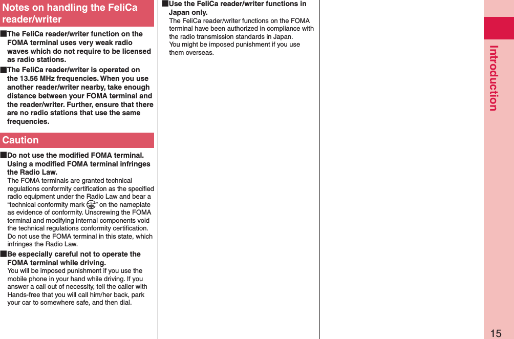 15IntroductionNotes on handling the FeliCa reader/writer The FeliCa reader/writer function on the FOMA terminal uses very weak radio waves which do not require to be licensed as radio stations. The FeliCa reader/writer is operated on the 13.56 MHz frequencies. When you use another reader/writer nearby, take enough distance between your FOMA terminal and the reader/writer. Further, ensure that there are no radio stations that use the same frequencies.Caution Do not use the modiﬁed FOMA terminal. Using a modiﬁed FOMA terminal infringes the Radio Law.The FOMA terminals are granted technical regulations conformity certiﬁcation as the speciﬁed radio equipment under the Radio Law and bear a “technical conformity mark  ” on the nameplate as evidence of conformity. Unscrewing the FOMA terminal and modifying internal components void the technical regulations conformity certiﬁcation. Do not use the FOMA terminal in this state, which infringes the Radio Law. Be especially careful not to operate the FOMA terminal while driving.You will be imposed punishment if you use the mobile phone in your hand while driving. If you answer a call out of necessity, tell the caller with Hands-free that you will call him/her back, park your car to somewhere safe, and then dial. Use the FeliCa reader/writer functions in Japan only.The FeliCa reader/writer functions on the FOMA terminal have been authorized in compliance with the radio transmission standards in Japan. You might be imposed punishment if you use them overseas.