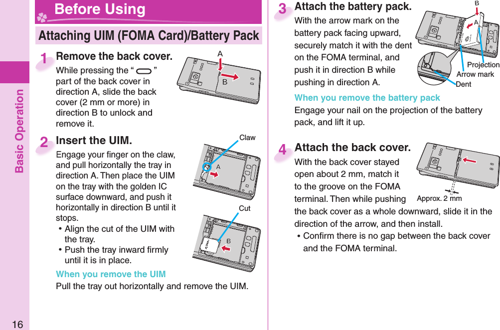 Basic Operation16Remove the back cover.While pressing the “ ” part of the back cover in direction A, slide the back cover (2 mm or more) in direction B to unlock and remove it.Remove the back cover.While pressing the “1Attach the battery pack.With the arrow mark on the battery pack facing upward, securely match it with the dent on the FOMA terminal, and push it in direction B while pushing in direction A.When you remove the battery packEngage your nail on the projection of the battery pack, and lift it up.Attach the battery pack.With the arrow mark on the 3Attach the back cover.With the back cover stayed open about 2 mm, match it to the groove on the FOMA terminal. Then while pushing the back cover as a whole downward, slide it in the direction of the arrow, and then install.  ⿠Conﬁ rm there is no gap between the back cover and the FOMA terminal.Attach the back cover.With the back cover stayed 4 Attaching UIM (FOMA Card)/ Battery Pack Before Using Insert the UIM.Engage your ﬁ nger on the claw, and pull horizontally the tray in direction A. Then place the UIM on the tray with the golden IC surface downward, and push it horizontally in direction B until it stops. ⿠Align the cut of the UIM with the tray. ⿠Push the tray inward ﬁ rmly until it is in place.When you remove the UIMPull the tray out horizontally and remove the UIM. Insert the UIM.Engage your ﬁ nger on the claw, 2ProjectionApprox. 2 mmCutClawArrow markDent