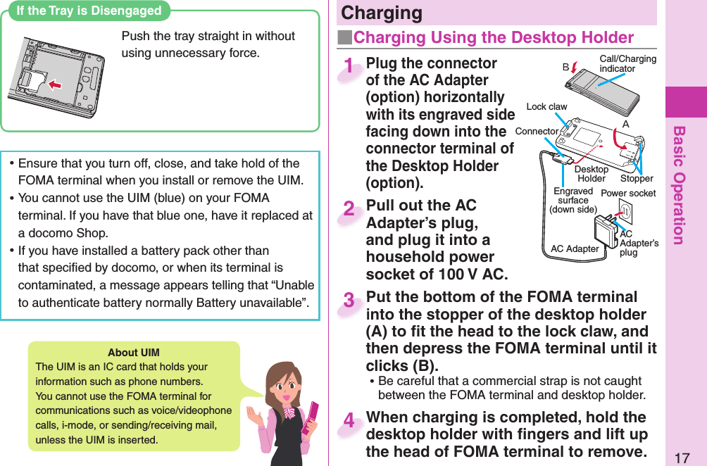 Basic Operation17About   UIMThe UIM is an IC card that holds your information such as phone numbers.You cannot use the FOMA terminal for communications such as voice/videophone calls, i-mode, or sending/receiving mail, unless the UIM is inserted. ⿠Ensure that you turn off, close, and take hold of the FOMA terminal when you install or remove the UIM. ⿠You cannot use the UIM (blue) on your FOMA terminal. If you have that blue one, have it replaced at a docomo Shop. ⿠If you have installed a battery pack other than that speciﬁ ed by docomo, or when its terminal is contaminated, a message appears telling that “Unable to authenticate battery normally Battery unavailable”.Plug the connector of the AC Adapter (option) horizontally with its engraved side facing down into the connector terminal of the Desktop Holder (option).Plug the connector of the AC Adapter 1Pull out the AC Adapter’s plug, and plug it into a household power socket of 100 V AC.Pull out the AC Adapter’s plug, 2Put the bottom of the FOMA terminal into the stopper of the desktop holder (A) to ﬁ t the head to the lock claw, and then depress the FOMA terminal until it clicks (B). ⿠Be careful that a commercial strap is not caught between the FOMA terminal and desktop holder.Put the bottom of the FOMA terminal into the stopper of the desktop holder 3When charging is completed, hold the desktop holder with ﬁ ngers and lift up the head of FOMA terminal to remove.When charging is completed, hold the desktop holder with ﬁ ngers and lift up 4   ChargingCall/Charging indicatorConnector Power socketEngraved surface(down side)AC AdapterAC Adapter’s plugLock clawStopper Desktop Holder■Charging Using the Desktop HolderIf the Tray is DisengagedPush the tray straight in without using unnecessary force.