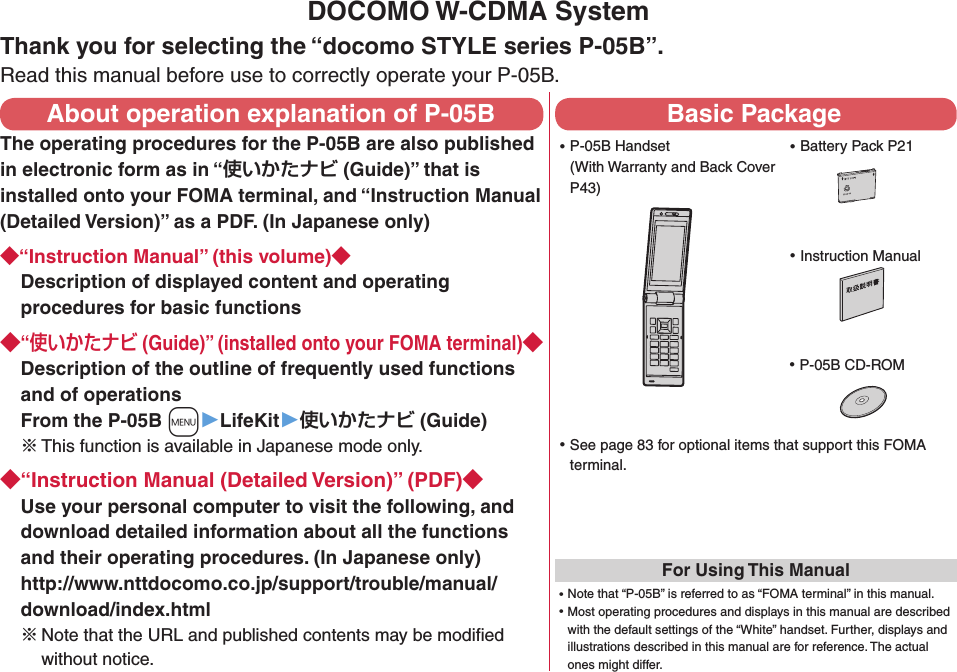 DOCOMO W-CDMA SystemThank you for selecting the “docomo STYLE series P-05B”.Read this manual before use to correctly operate your P-05B.About operation explanation of P-05BThe operating procedures for the P-05B are also published in electronic form as in “ (Guide)” that is installed onto your FOMA terminal, and “Instruction Manual (Detailed Version)” as a PDF. (In Japanese only)“Instruction Manual” (this volume)Description of displayed content and operating procedures for basic functions“ (Guide)” (installed onto your FOMA terminal)Description of the outline of frequently used functions and of operations From the P-05B +m▶LifeKit▶ (Guide)※ This function is available in Japanese mode only.“Instruction Manual (Detailed Version)” (PDF)Use your personal computer to visit the following, and download detailed information about all the functions and their operating procedures. (In Japanese only) http://www.nttdocomo.co.jp/support/trouble/manual/download/index.html※Note that the URL and published contents may be modiﬁed without notice. Basic Package ⿠P-05B Handset (With Warranty and Back Cover P43) ⿠Battery Pack P21 ⿠Instruction Manual ⿠P-05B CD-ROM ⿠See page 83 for optional items that support this FOMA terminal.For Using This Manual⿠Note that “P-05B” is referred to as “FOMA terminal” in this manual.⿠Most operating procedures and displays in this manual are described with the default settings of the “White” handset. Further, displays and illustrations described in this manual are for reference. The actual ones might differ.