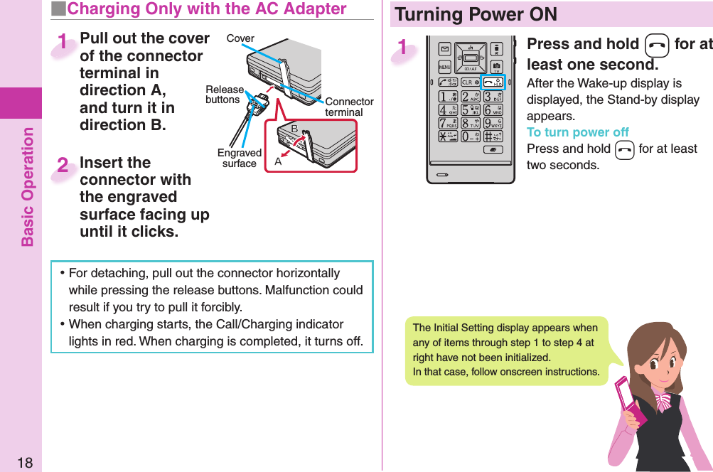 Basic Operation18Press and hold -h for at least one second.After the Wake-up display is displayed, the Stand-by display appears.To turn power offPress and hold -h for at least two seconds.1  Turning Power ONThe Initial Setting display appears when any of items through step 1 to step 4 at right have not been initialized. In that case, follow onscreen instructions. ⿠For detaching, pull out the connector horizontally while pressing the release buttons. Malfunction could result if you try to pull it forcibly. ⿠When charging starts, the Call/Charging indicator lights in red. When charging is completed, it turns off.■  Charging Only with the AC AdapterCoverRelease buttons Connector terminalEngraved surfacePull out the cover of the connector terminal in direction A, and turn it in direction B.Pull out the cover of the connector 1Insert the connector with the engraved surface facing up until it clicks.Insert the connector with 2