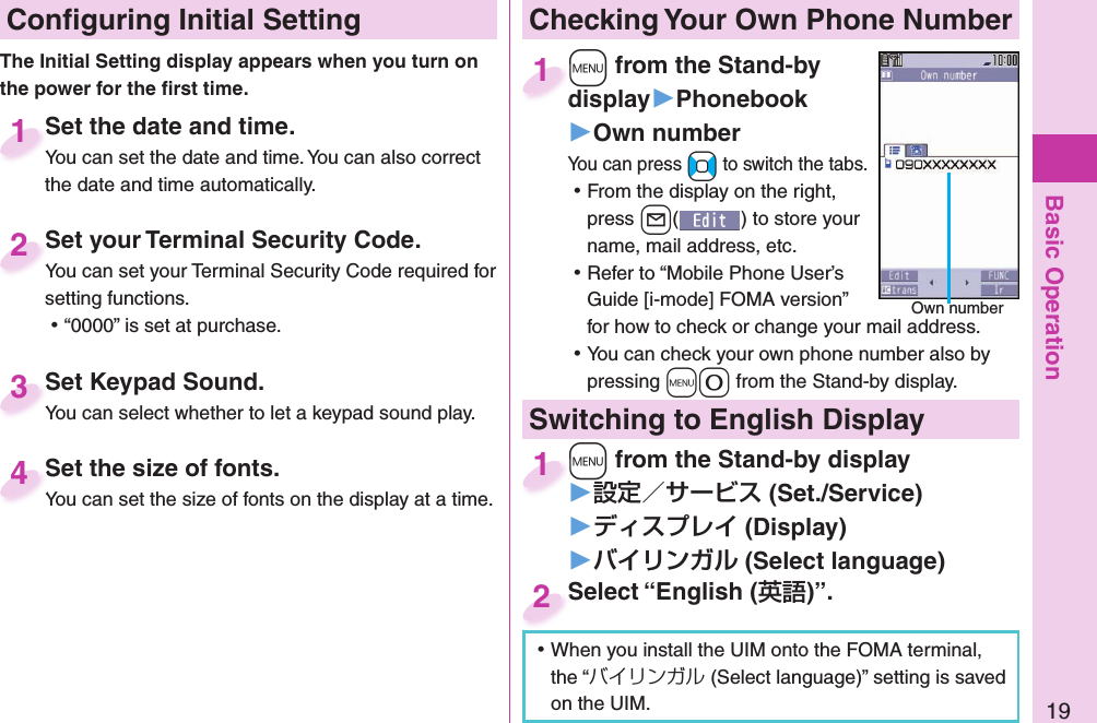 Basic Operation19 Conﬁ guring Initial SettingSet the date and time.You can set the date and time. You can also correct the date and time automatically.Set the date and time.You can set the date and time. You can also correct  1Set your Terminal Security Code.You can set your Terminal Security Code required for setting functions. ⿠“0000” is set at purchase.Set your Terminal Security Code.You can set your Terminal Security Code required for 2Set Keypad Sound.You can select whether to let a keypad sound play.Set Keypad Sound.You can select whether to let a keypad sound play.3 Set the size of fonts.You can set the size of fonts on the display at a time. Set the size of fonts.You can set the size of fonts on the display at a time. 4The Initial Setting display appears when you turn on the power for the ﬁ rst time. Checking Your Own Phone Number+m from the Stand-by display▶Phonebook▶Own numberYou can press +No to switch the tabs. ⿠From the display on the right, press +l() to store your name, mail address, etc. ⿠Refer to “Mobile Phone User’s Guide [i-mode] FOMA version” for how to check or change your mail address. ⿠You can check your own phone number also by pressing +m-0 from the Stand-by display.+m+display1Own numberSwitching to  English Display+m from the Stand-by display▶ (Set./Service)󱚤 (Display)󱚤 ( Select language)+m+1Select “English ()”.Select “English (2 ⿠When you install the UIM onto the FOMA terminal, the “バイリンガル (Select language)” setting is saved on the UIM. 