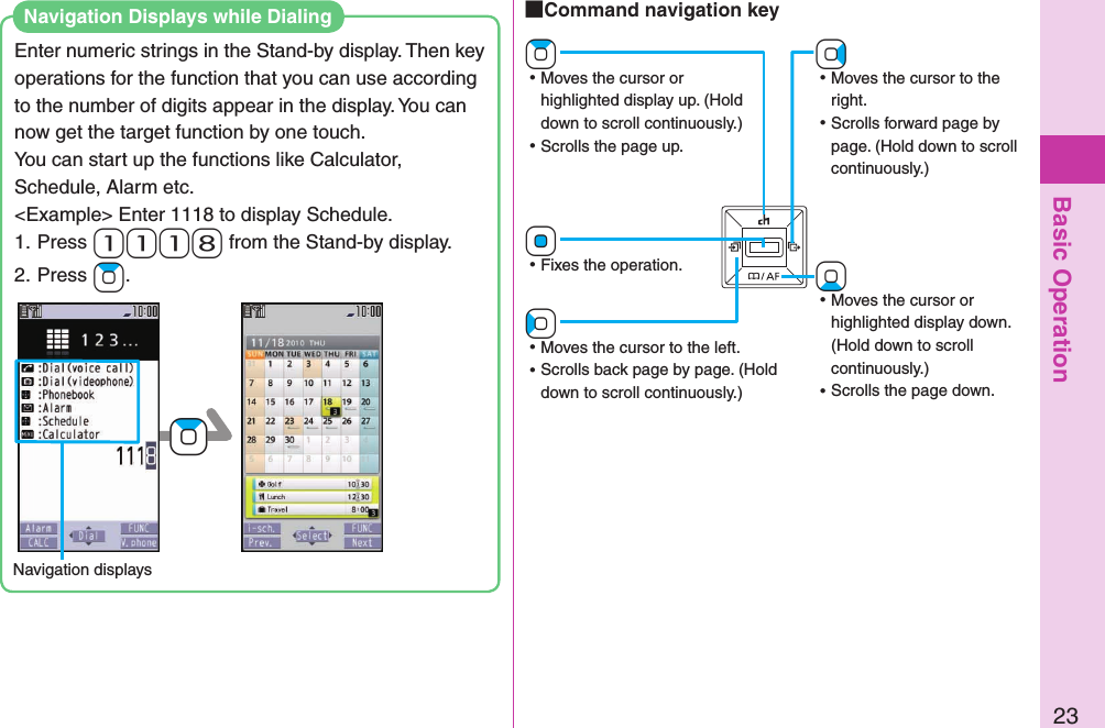 Basic Operation23Enter numeric strings in the Stand-by display. Then key operations for the function that you can use according to the number of digits appear in the display. You can now get the target function by one touch.You can start up the functions like Calculator, Schedule, Alarm etc.&lt;Example&gt; Enter 1118 to display Schedule.1. Press- 1-1-1-8 from the Stand-by display.2. Press +Zo.Navigation displays+ZoNavigation Displays while Dialing+Vo ⿠Moves the cursor to the right. ⿠Scrolls forward page by page. (Hold down to scroll continuously.)+Zo ⿠Moves the cursor or highlighted display up. (Hold down to scroll continuously.) ⿠Scrolls the page up.+Xo ⿠Moves the cursor or highlighted display down. (Hold down to scroll continuously.) ⿠Scrolls the page down.+Oo ⿠Fixes the operation.+Co ⿠Moves the cursor to the left. ⿠Scrolls back page by page. (Hold down to scroll continuously.) Command navigation key