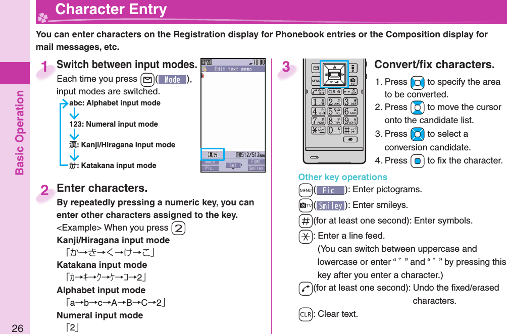 Basic Operation26  Character EntryYou can enter characters on the Registration display for Phonebook entries or the Composition display for mail messages, etc.Switch between input modes.Each time you press +l( ), input modes are switched.abc: Alphabet input mode123: Numeral input mode: Kanji/Hiragana input mode: Katakana input modeSwitch between input modes.Each time you press 1Enter characters.By repeatedly pressing a numeric key, you can enter other characters assigned to the key.&lt;Example&gt; When you press -2Kanji/Hiragana input mode「か→き→く→け→こ」Katakana input mode「ｶ→ｷ→ｸ→ｹ→ｺ→2」Alphabet input mode「a→b→c→A→B→C→2」Numeral input mode「2」Enter characters.By repeatedly pressing a numeric key, you can 2Convert/ﬁ x characters.1. Press +No to specify the area to be converted.2. Press +Bo to move the cursor onto the candidate list.3. Press +Mo to select a conversion candidate.4. Press +Oo to ﬁ x the character.Other key operations+m(): Enter  pictograms.+c(): Enter  smileys.-s(for at least one second): Enter  symbols.-a: Enter a  line feed.(You can switch between uppercase and lowercase or enter “ ゛” and “ ゜” by pressing this key after you enter a character.)-d(for at least one second): Undo the ﬁ xed/erased characters.-r: Clear text.3