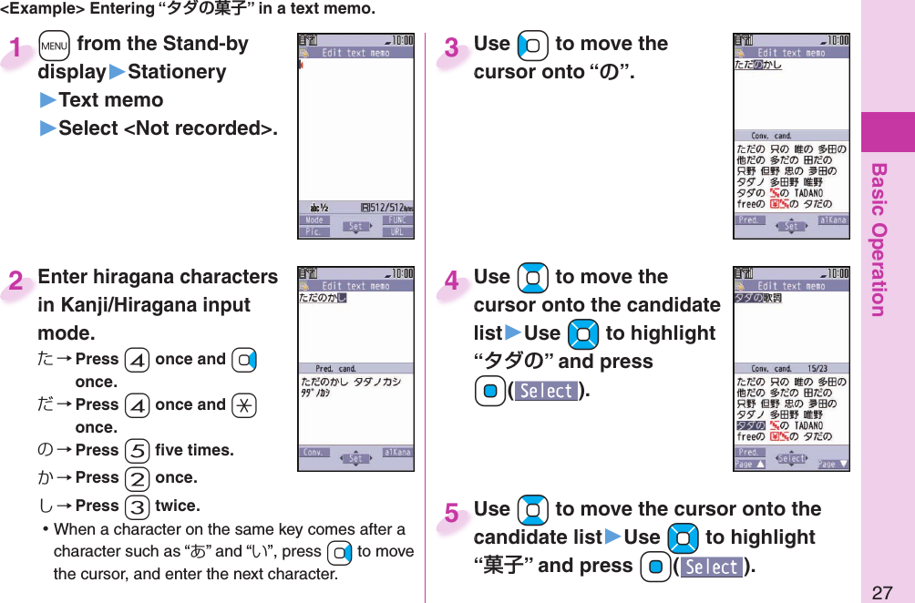 Basic Operation27&lt;Example&gt; Entering “” in a text memo.+m from the Stand-by display▶Stationery▶Text memo▶Select &lt;Not recorded&gt;.+m+display1Enter hiragana characters in Kanji/Hiragana input mode.た→ Press -4 once and +Vo once.だ→ Press -4 once and -a once.の→ Press -5 ﬁ ve times.か→ Press -2 once.し→ Press -3 twice. ⿠When a character on the same key comes after a character such as “あ” and “い”, press +Vo to move the cursor, and enter the next character.Enter hiragana characters in Kanji/Hiragana input 2Use +Co to move the cursor onto “”.Use cursor onto “3Use +Bo to move the cursor onto the candidate list▶Use +Mo to highlight “” and press Oo().Use cursor onto the candidate 4Use +Bo to move the cursor onto the candidate list▶Use +Mo to highlight “” and press Oo().Use candidate list5